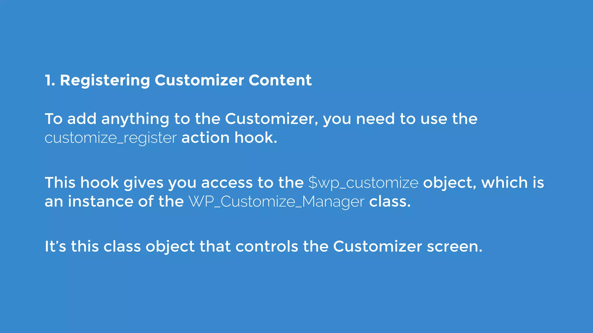 1. Registering Customizer Content
To add anything to the Customizer, you need to use the
customize_register action hook.
This hook gives you access to the $wp_customize object, which is
an instance of the WP_Customize_Manager class.
It’s this class object that controls the Customizer screen.
 