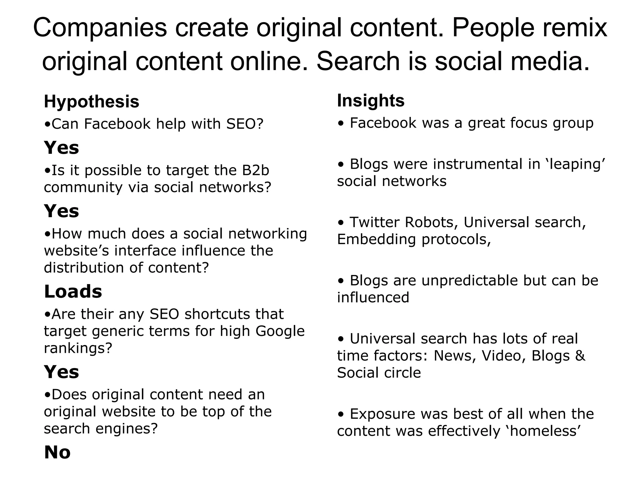Hypothesis Can Facebook help with SEO? Yes Is it possible to target the B2b community via social networks? Yes How much does a social networking website’s interface influence the distribution of content? Loads  Are their any SEO shortcuts that target generic terms for high Google rankings? Yes Does original content need an original website to be top of the search engines? No Insights Facebook was a great focus group Blogs were instrumental in ‘leaping’ social networks Twitter Robots, Universal search, Embedding protocols,  Blogs are unpredictable but can be influenced Universal search has lots of real time factors: News, Video, Blogs & Social circle Exposure was best of all when the content was effectively ‘homeless’ Companies create original content. People remix original content online. Search is social media.   