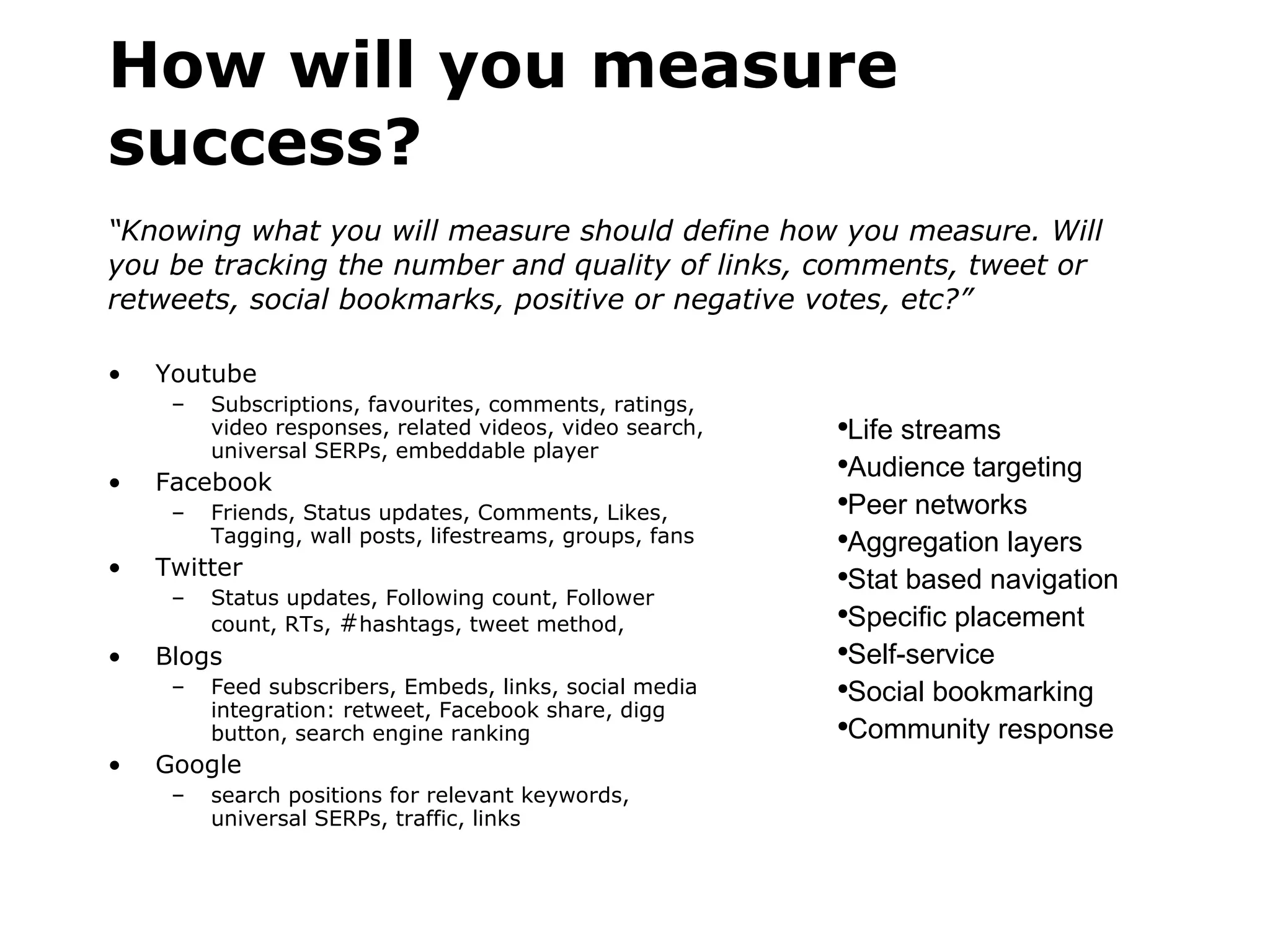 How will you measure success? “Knowing what you will measure should define how you measure. Will you be tracking the number and quality of links, comments, tweet or retweets, social bookmarks, positive or negative votes, etc?” Youtube Subscriptions, favourites, comments, ratings, video responses, related videos, video search, universal SERPs, embeddable player  Facebook Friends, Status updates, Comments, Likes, Tagging, wall posts, lifestreams, groups, fans Twitter Status updates, Following count, Follower count, RTs,  # hashtags, tweet method, Blogs Feed subscribers, Embeds, links, social media integration: retweet, Facebook share, digg button, search engine ranking Google search positions for relevant keywords, universal SERPs, traffic, links Life streams  Audience targeting Peer networks Aggregation layers Stat based navigation Specific placement Self-service Social bookmarking Community response 