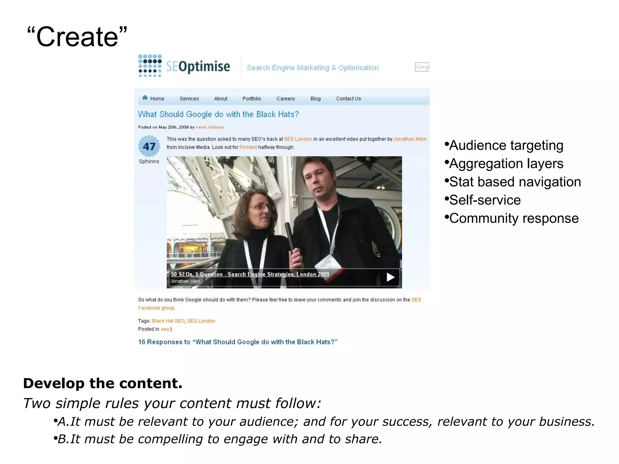 “ Create” Develop the content. Two simple rules your content must follow: A.It must be relevant to your audience; and for your success, relevant to your business. B.It must be compelling to engage with and to share. Audience targeting Aggregation layers Stat based navigation Self-service Community response 