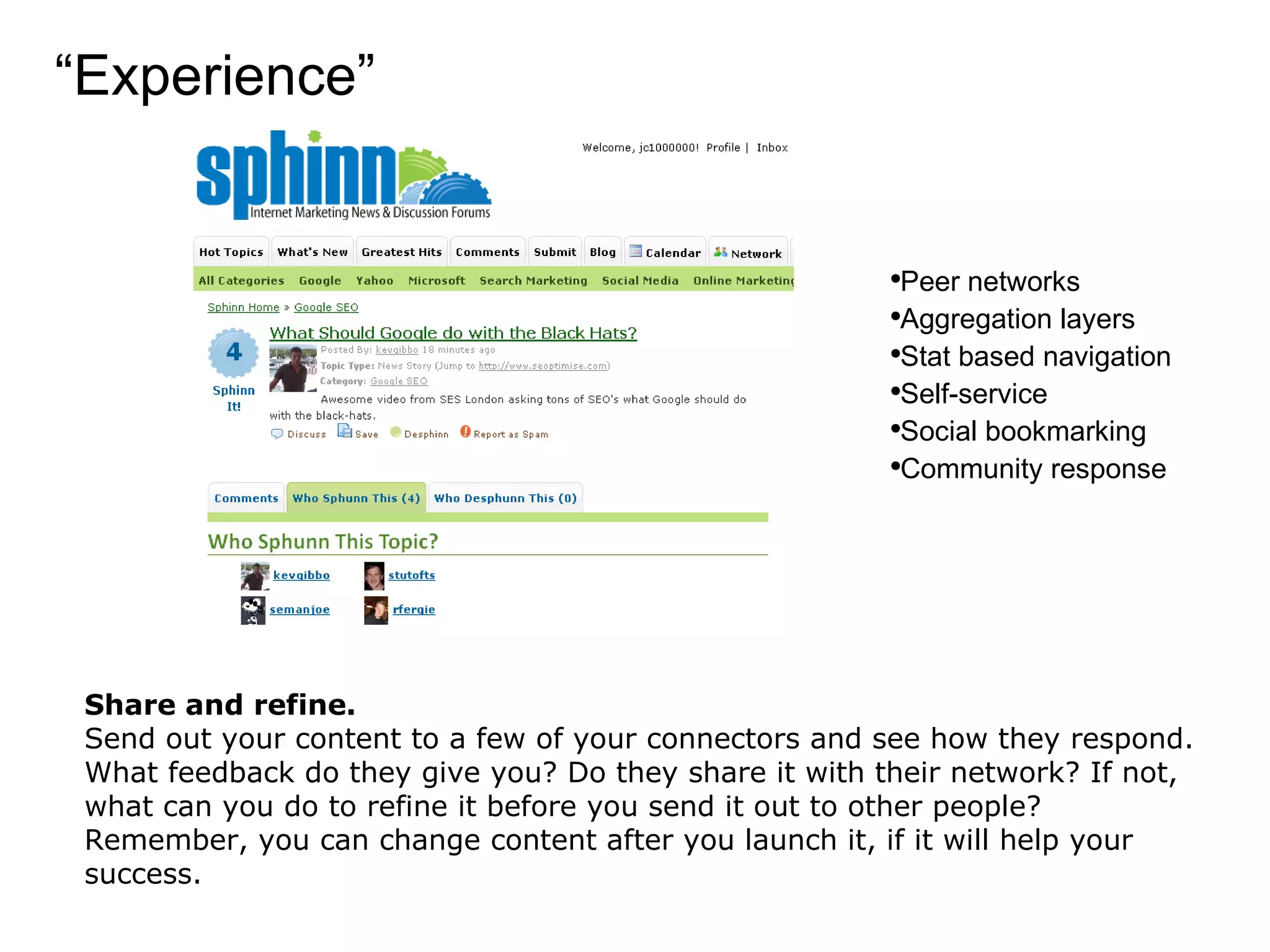 “ Experience” Share and refine. Send out your content to a few of your connectors and see how they respond. What feedback do they give you? Do they share it with their network? If not, what can you do to refine it before you send it out to other people? Remember, you can change content after you launch it, if it will help your success. Peer networks Aggregation layers Stat based navigation Self-service Social bookmarking Community response 