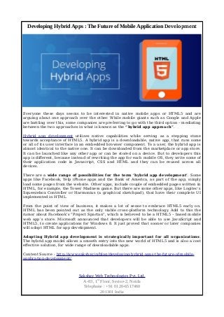 Developing Hybrid Apps : The Future of Mobile Application Development 
Everyone these days seems to be interested in native mobile apps or HTML5 and are 
arguing about one approach over the other. While mobile giants such as Google and Apple 
are battling over this, some companies are preferring to go with the third option – mediating 
between the two approaches in what is known as the “hybrid app approach”. 
Hybrid app development utilizes native capabilities while serving as a stepping stone 
towards acceptance of HTML5. A hybrid app is a downloadable, native app, that runs some 
or all of its user interface in an embedded browser component. To a user, the hybrid app is 
almost identical to the native one. It can be downloaded from the marketplace or app store. 
It can be launched like any other app or can be stored on a device. But to developers this 
app is different, because instead of rewriting the app for each mobile OS, they write some of 
their application code in Javascript, CSS and HTML and they can be reused across all 
devices. 
There are a wide range of possibilities for the term ‘hybrid app development’. Some 
apps like Facebook, Yelp iPhone apps and the Bank of America, as part of the app, simply 
load some pages from the website. Other apps, include couple of embedded pages written in 
HTML, for example, the Tower Madness game. But there are some other apps, like Logitec’s 
Squeezebox Controller or Harmonius (a graphical sketchpad), that have their complete UI 
implemented in HTML. 
From the point of view of business, it makes a lot of sense to embrace HTML5 early on. 
HTML has been pointed out as the only viable cross-platform technology. Add to this the 
rumor about Facebook’s “Project Spartan”, which is believed to be a HTML5 – based mobile 
web app’s store. Microsoft announced that developers will be able to use JavaScript and 
HTML5, to create applications for Windows 8. It just proved that sooner or later companies 
will adopt HTML for app development. 
Adopting Hybrid app development is strategically important for all organizations. 
The hybrid app model allows a smooth entry into the new world of HTML5 and is also a cost 
effective solution, for wide range of downloadable apps. 
Content Source : http://www.sakshay.in/blog/developing-hybrid-apps-the-future-of-mobile-application- 
development/ 
Sakshay Web Technologies Pvt. Ltd. 
A-83, 1st Floor, Sector-2, Noida 
Telephone : +91 0120-6517460 
201301 India 
