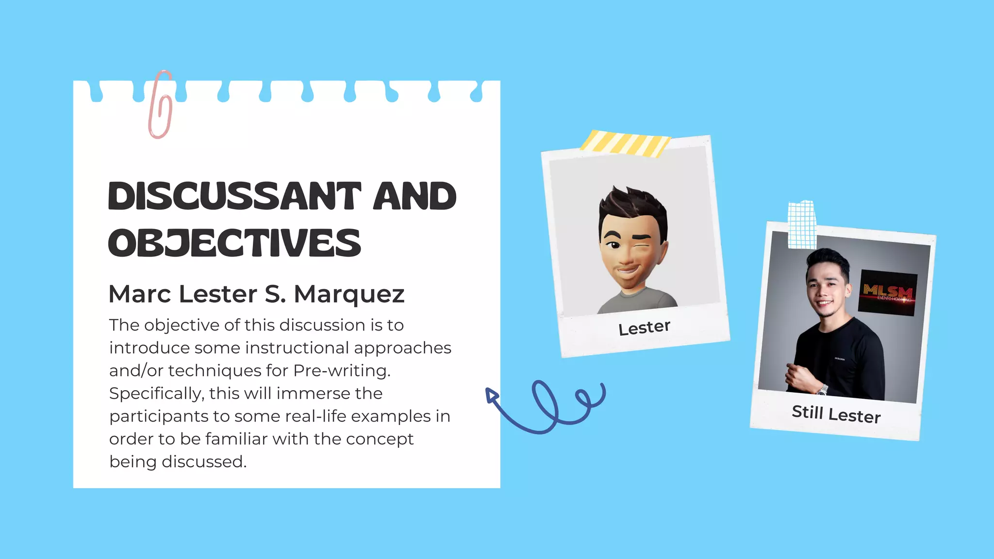 DISCUSSANT AND
OBJECTIVES
Marc Lester S. Marquez
The objective of this discussion is to
introduce some instructional approaches
and/or techniques for Pre-writing.
Specifically, this will immerse the
participants to some real-life examples in
order to be familiar with the concept
being discussed.
Lester
Still Lester
 