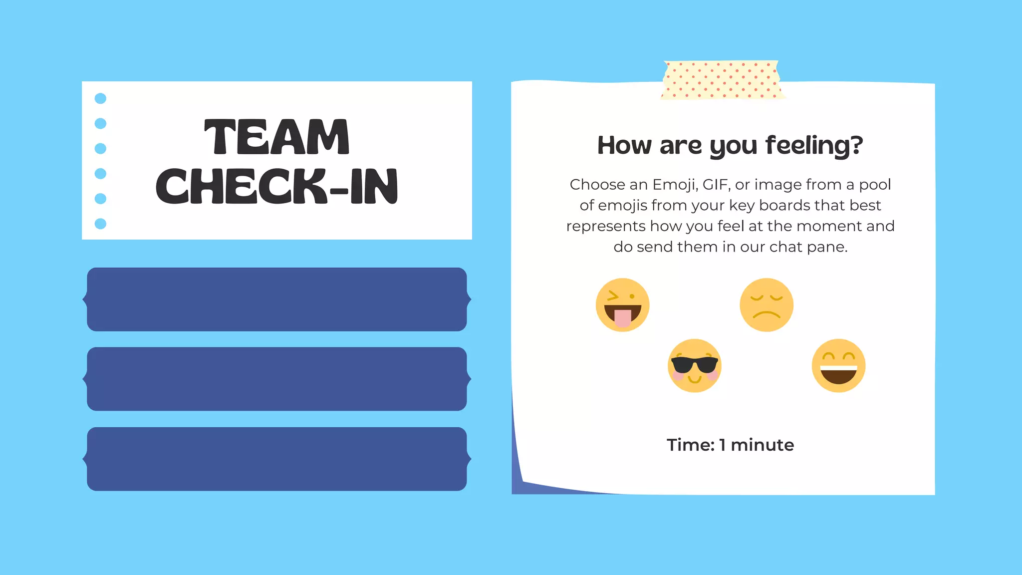 TEAM
CHECK-IN
How are you feeling?
Choose an Emoji, GIF, or image from a pool
of emojis from your key boards that best
represents how you feel at the moment and
do send them in our chat pane.
Time: 1 minute
 