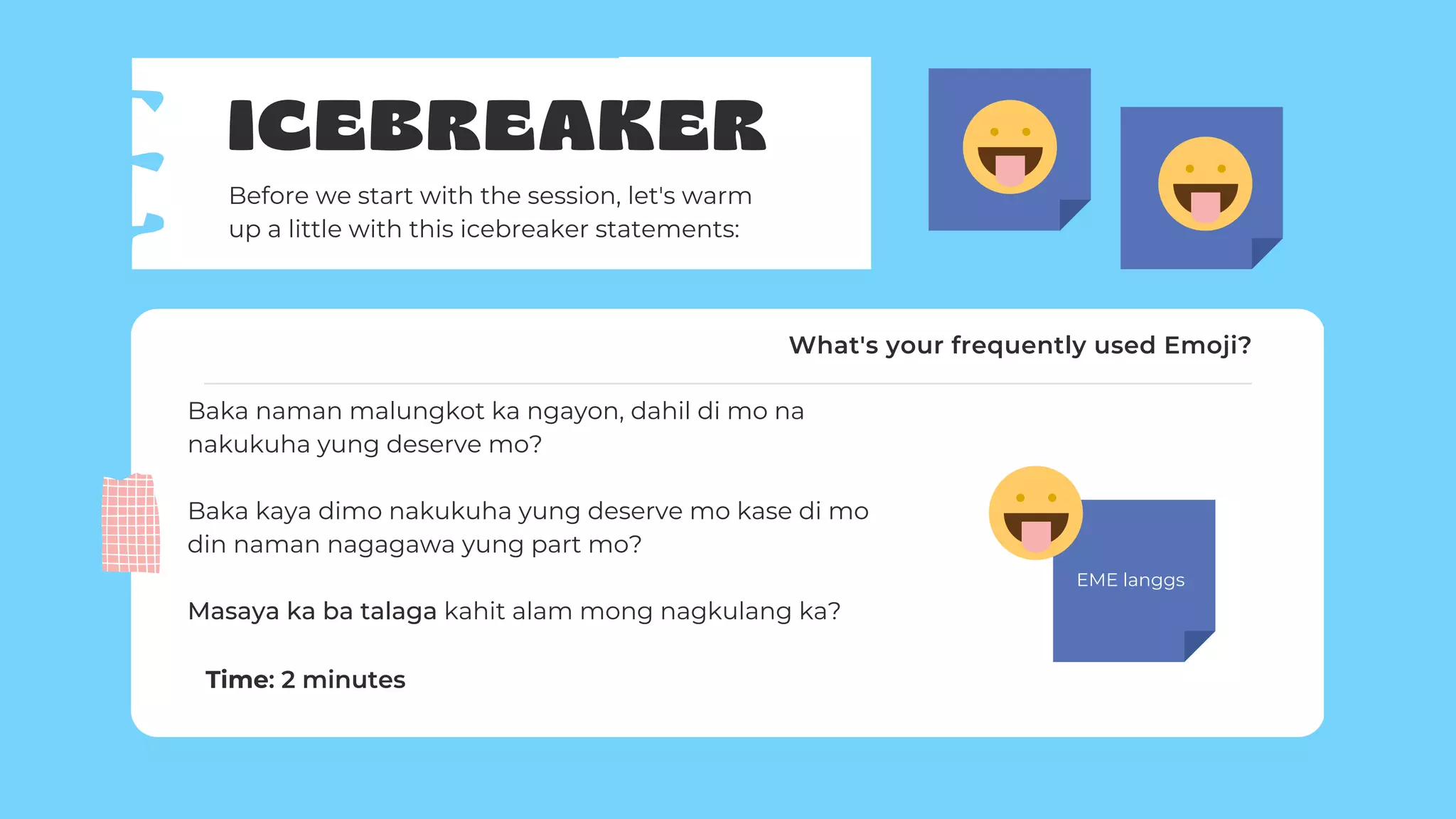 EME langgs
ICEBREAKER
Before we start with the session, let's warm
up a little with this icebreaker statements:
Baka naman malungkot ka ngayon, dahil di mo na
nakukuha yung deserve mo?
Baka kaya dimo nakukuha yung deserve mo kase di mo
din naman nagagawa yung part mo?
Masaya ka ba talaga kahit alam mong nagkulang ka?
Time: 2 minutes
What's your frequently used Emoji?
 