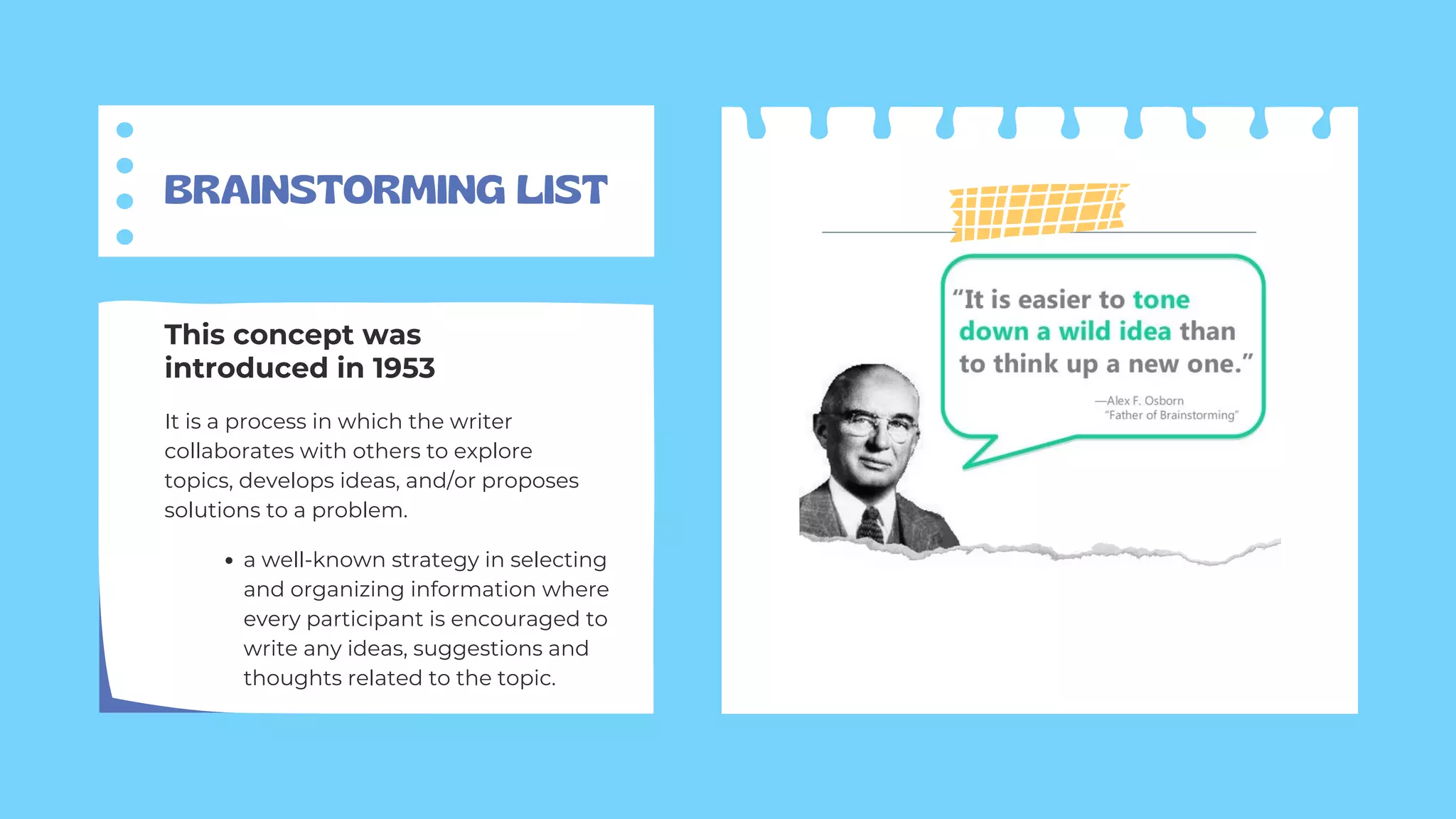 BRAINSTORMING LIST
It is a process in which the writer
collaborates with others to explore
topics, develops ideas, and/or proposes
solutions to a problem.
This concept was
introduced in 1953
a well-known strategy in selecting
and organizing information where
every participant is encouraged to
write any ideas, suggestions and
thoughts related to the topic.
 
