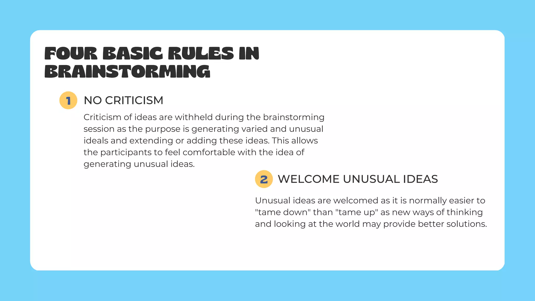 FOUR BASIC RULES IN
BRAINSTORMING
1 NO CRITICISM
Criticism of ideas are withheld during the brainstorming
session as the purpose is generating varied and unusual
ideals and extending or adding these ideas. This allows
the participants to feel comfortable with the idea of
generating unusual ideas.
WELCOME UNUSUAL IDEAS
2
Unusual ideas are welcomed as it is normally easier to
"tame down" than "tame up" as new ways of thinking
and looking at the world may provide better solutions.
 
