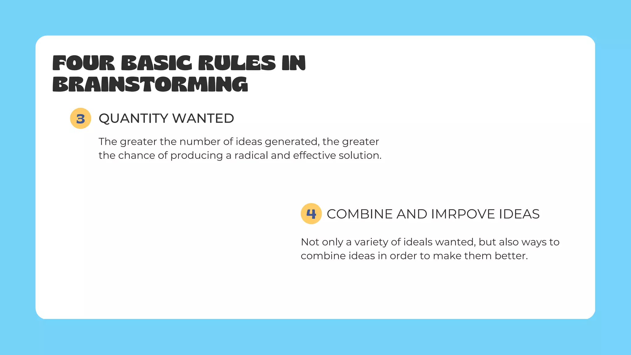 FOUR BASIC RULES IN
BRAINSTORMING
3 QUANTITY WANTED
The greater the number of ideas generated, the greater
the chance of producing a radical and effective solution.
COMBINE AND IMRPOVE IDEAS
4
Not only a variety of ideals wanted, but also ways to
combine ideas in order to make them better.
 