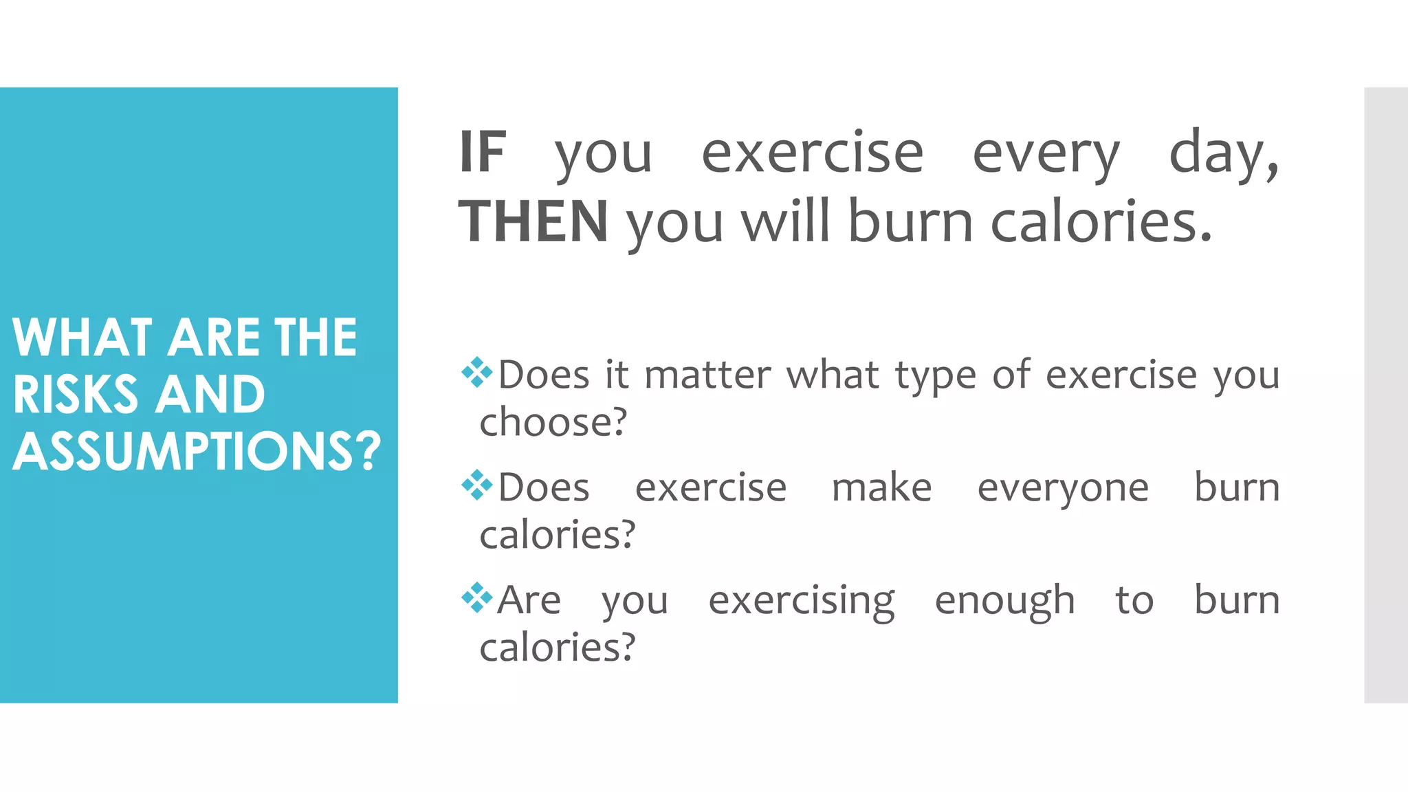 WHAT ARE THE
RISKS AND
ASSUMPTIONS?
IF you exercise every day,
THEN you will burn calories.
Does it matter what type of exercise you
choose?
Does exercise make everyone burn
calories?
Are you exercising enough to burn
calories?
 