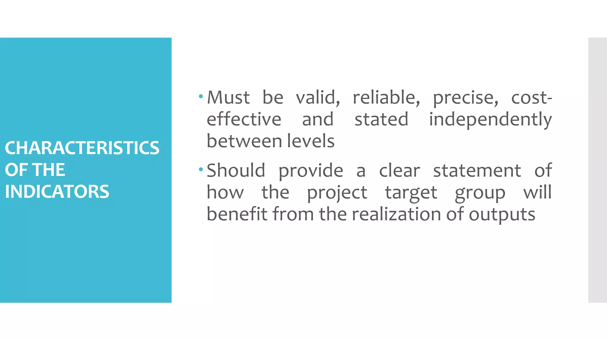 CHARACTERISTICS
OF THE
INDICATORS
Must be valid, reliable, precise, cost-
effective and stated independently
between levels
Should provide a clear statement of
how the project target group will
benefit from the realization of outputs
 