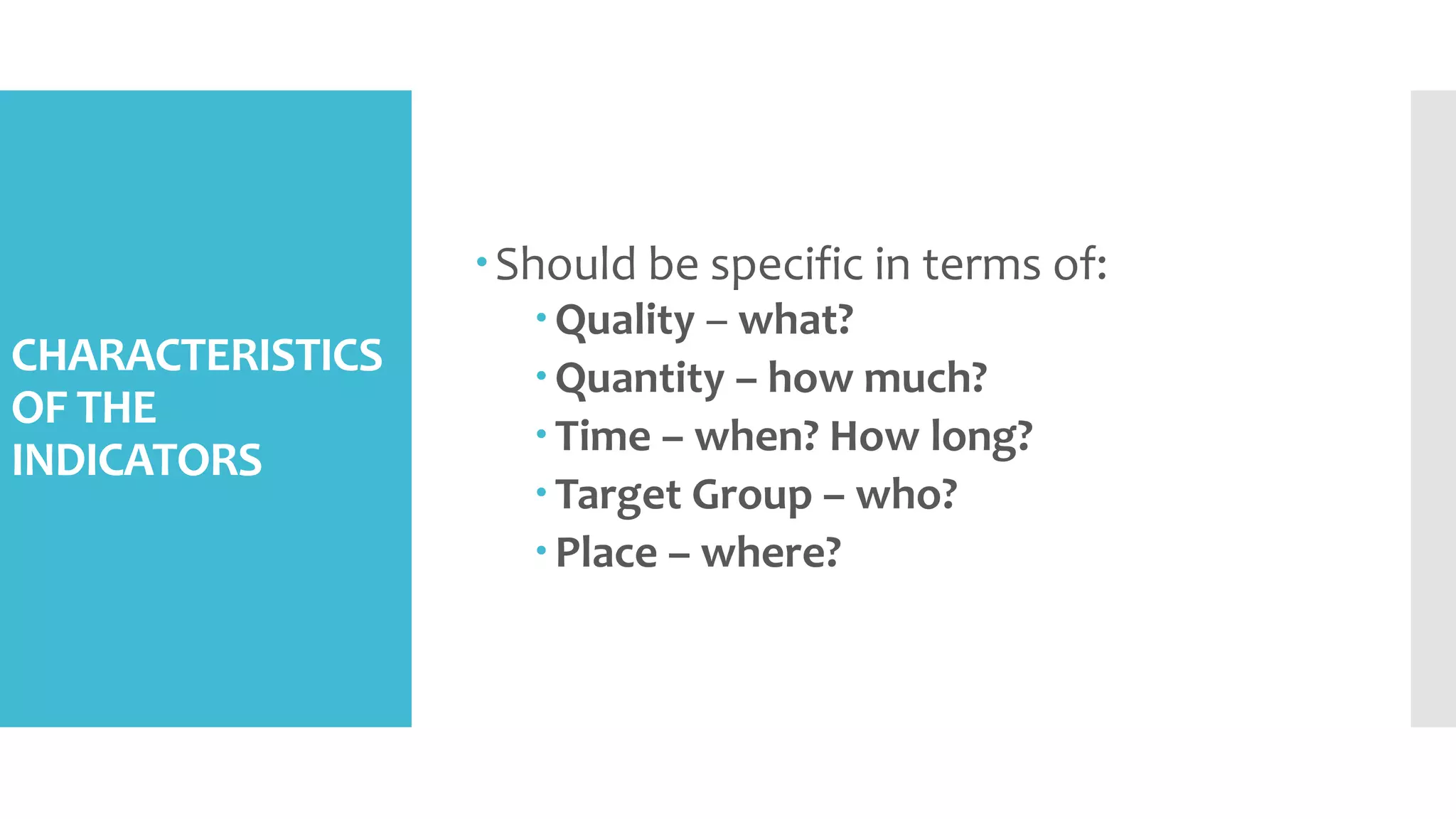 CHARACTERISTICS
OF THE
INDICATORS
Should be specific in terms of:
Quality – what?
Quantity – how much?
Time – when? How long?
Target Group – who?
Place – where?
 