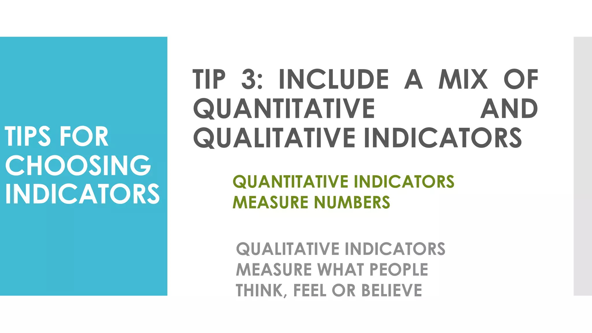 TIPS FOR
CHOOSING
INDICATORS
TIP 3: INCLUDE A MIX OF
QUANTITATIVE AND
QUALITATIVE INDICATORS
QUANTITATIVE INDICATORS
MEASURE NUMBERS
QUALITATIVE INDICATORS
MEASURE WHAT PEOPLE
THINK, FEEL OR BELIEVE
 