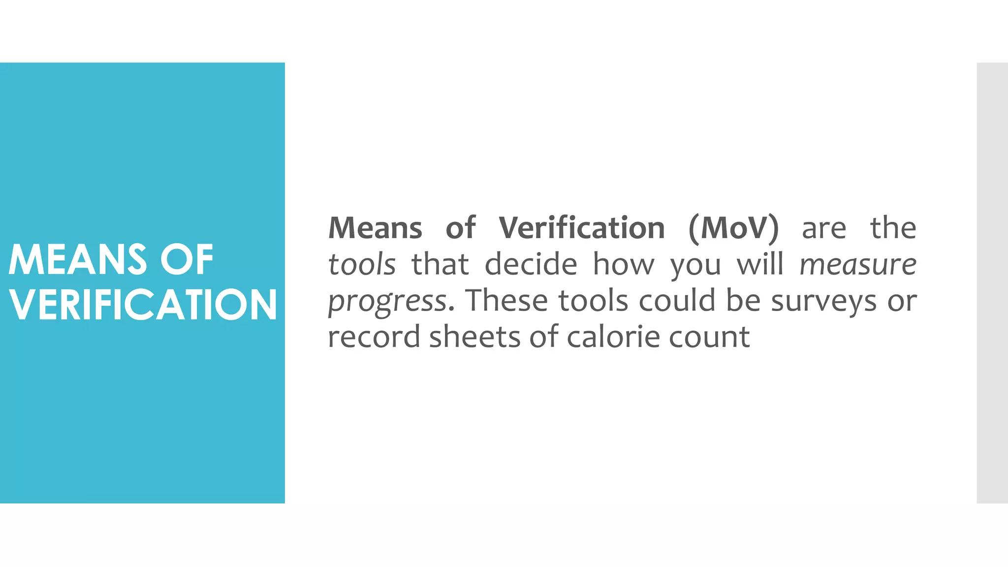 MEANS OF
VERIFICATION
Means of Verification (MoV) are the
tools that decide how you will measure
progress. These tools could be surveys or
record sheets of calorie count
 