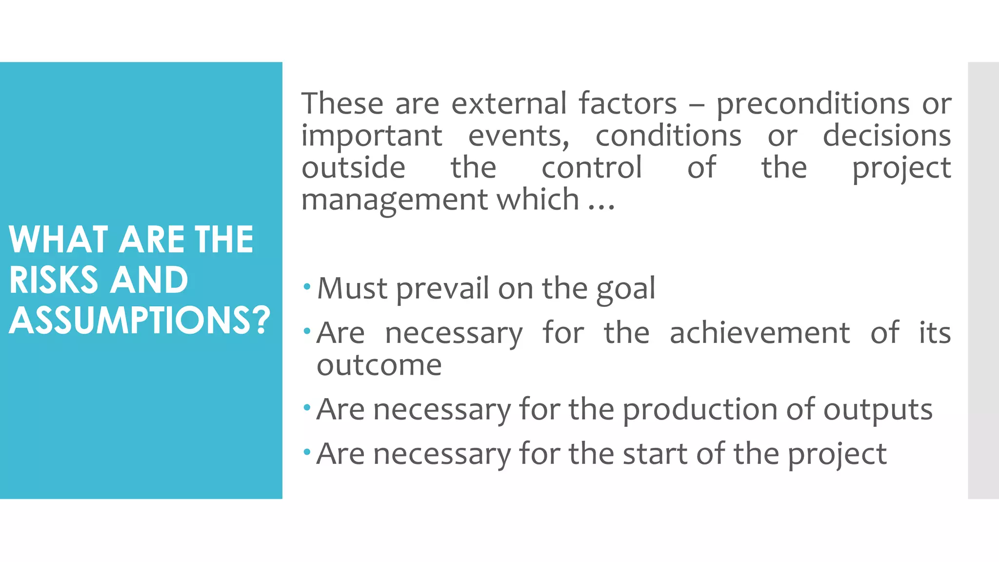 WHAT ARE THE
RISKS AND
ASSUMPTIONS?
These are external factors – preconditions or
important events, conditions or decisions
outside the control of the project
management which …
Must prevail on the goal
Are necessary for the achievement of its
outcome
Are necessary for the production of outputs
Are necessary for the start of the project
 