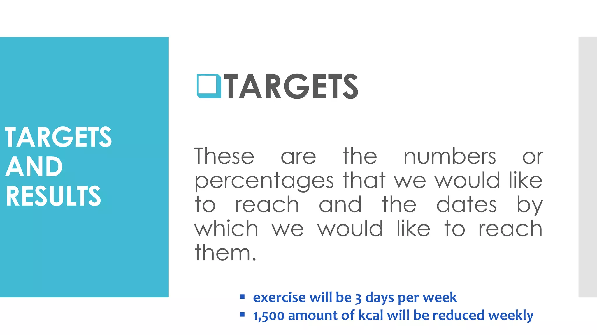TARGETS
AND
RESULTS
TARGETS
These are the numbers or
percentages that we would like
to reach and the dates by
which we would like to reach
them.
 exercise will be 3 days per week
 1,500 amount of kcal will be reduced weekly
 