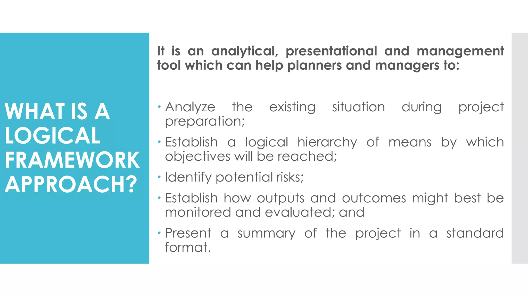 WHAT IS A
LOGICAL
FRAMEWORK
APPROACH?
It is an analytical, presentational and management
tool which can help planners and managers to:
 Analyze the existing situation during project
preparation;
 Establish a logical hierarchy of means by which
objectives will be reached;
 Identify potential risks;
 Establish how outputs and outcomes might best be
monitored and evaluated; and
 Present a summary of the project in a standard
format.
 