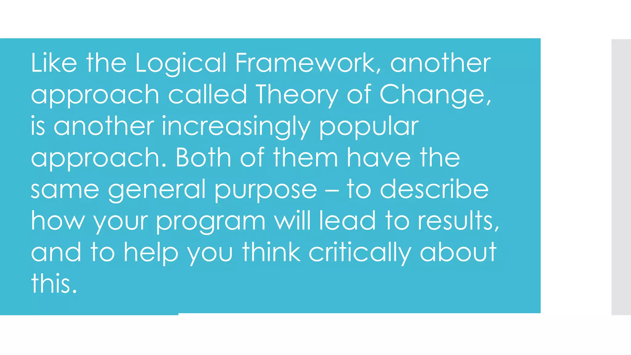 Like the Logical Framework, another
approach called Theory of Change,
is another increasingly popular
approach. Both of them have the
same general purpose – to describe
how your program will lead to results,
and to help you think critically about
this.
 