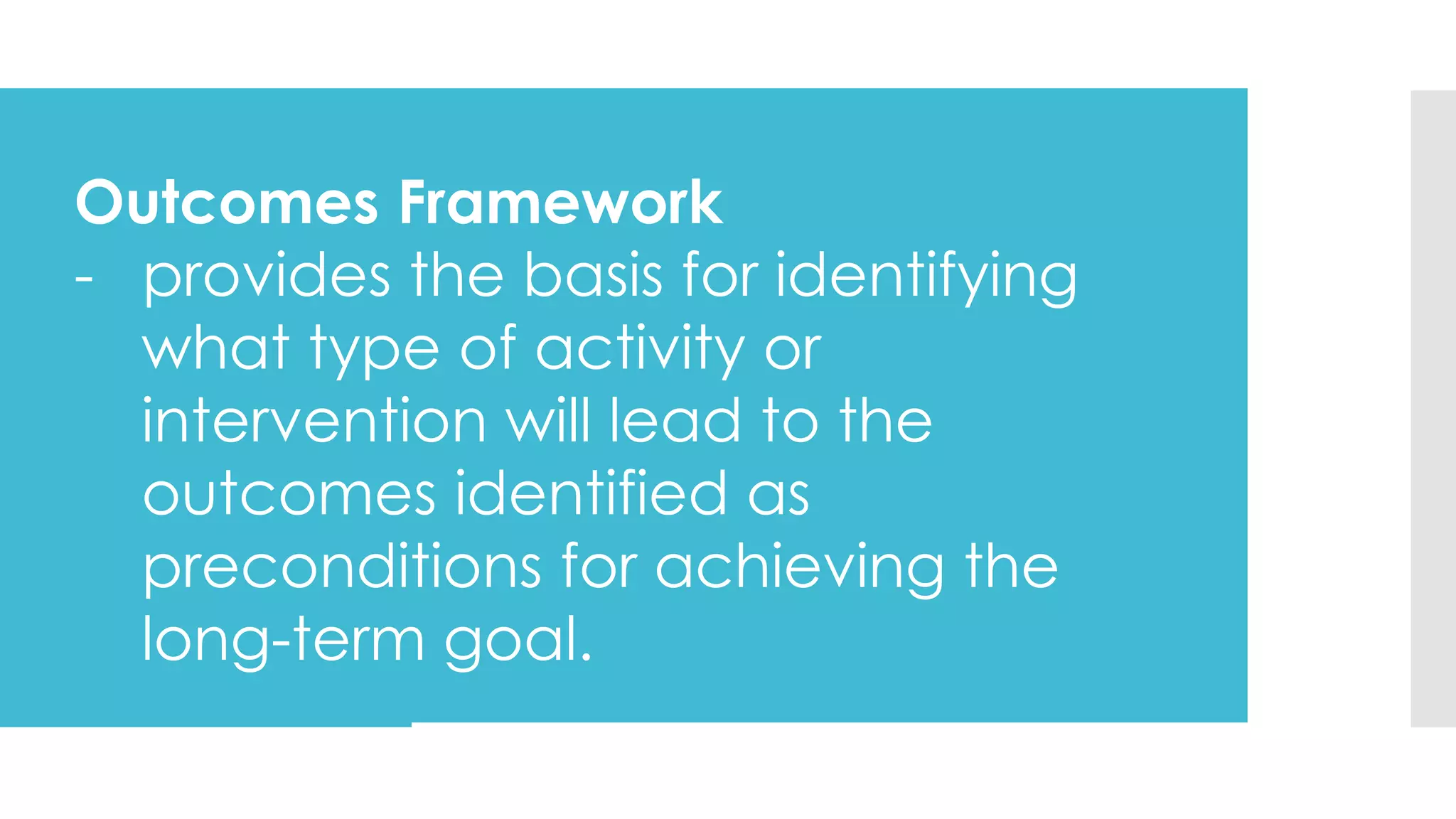 Outcomes Framework
- provides the basis for identifying
what type of activity or
intervention will lead to the
outcomes identified as
preconditions for achieving the
long-term goal.
 