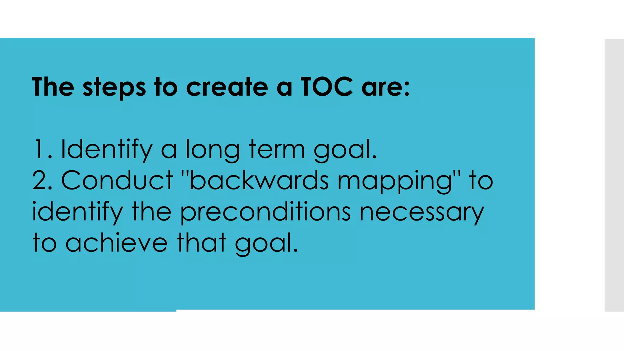 The steps to create a TOC are:
1. Identify a long term goal.
2. Conduct "backwards mapping" to
identify the preconditions necessary
to achieve that goal.
 