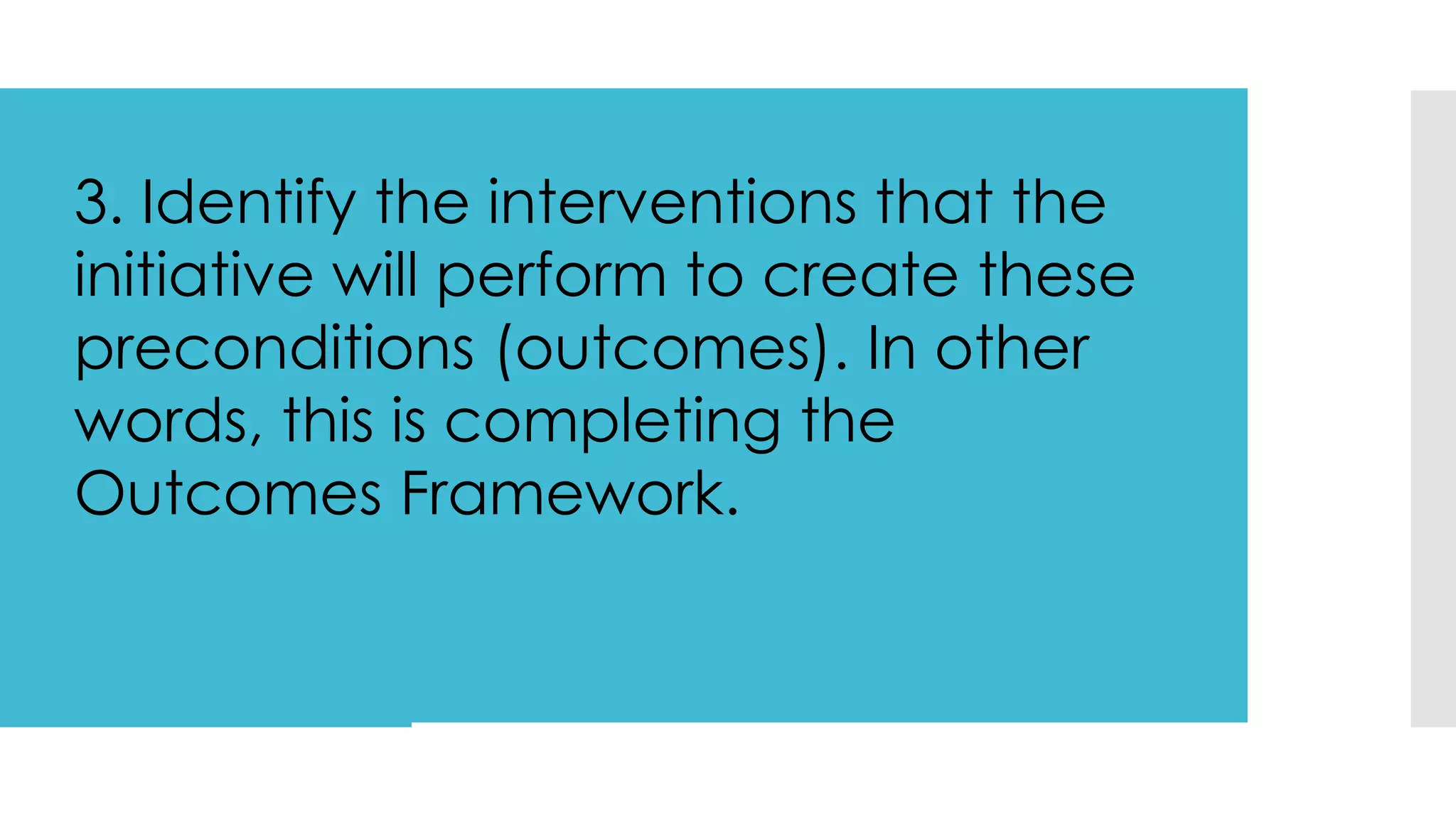 3. Identify the interventions that the
initiative will perform to create these
preconditions (outcomes). In other
words, this is completing the
Outcomes Framework.
 