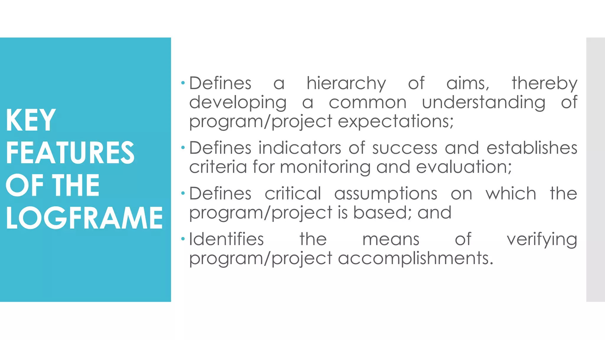 KEY
FEATURES
OF THE
LOGFRAME
 Defines a hierarchy of aims, thereby
developing a common understanding of
program/project expectations;
 Defines indicators of success and establishes
criteria for monitoring and evaluation;
 Defines critical assumptions on which the
program/project is based; and
 Identifies the means of verifying
program/project accomplishments.
 