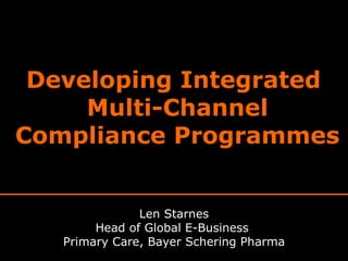 Developing Integrated  Multi-Channel Compliance Programmes Len Starnes Head of Global E-Business  Primary Care, Bayer Schering Pharma 
