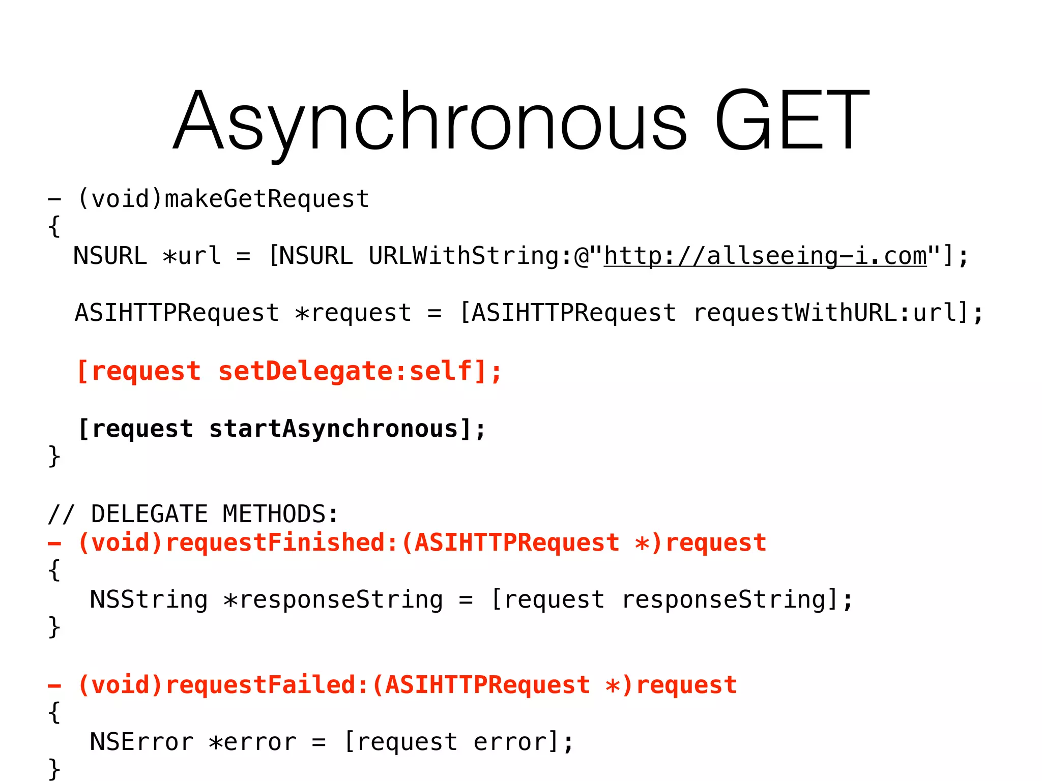 Asynchronous GET
- (void)makeGetRequest
{
NSURL *url = [NSURL URLWithString:@"http://allseeing-i.com"];
ASIHTTPRequest *request = [ASIHTTPRequest requestWithURL:url];
[request setDelegate:self];
[request startAsynchronous];
}
// DELEGATE METHODS:
- (void)requestFinished:(ASIHTTPRequest *)request
{
NSString *responseString = [request responseString];
}
- (void)requestFailed:(ASIHTTPRequest *)request
{
NSError *error = [request error];
}
 