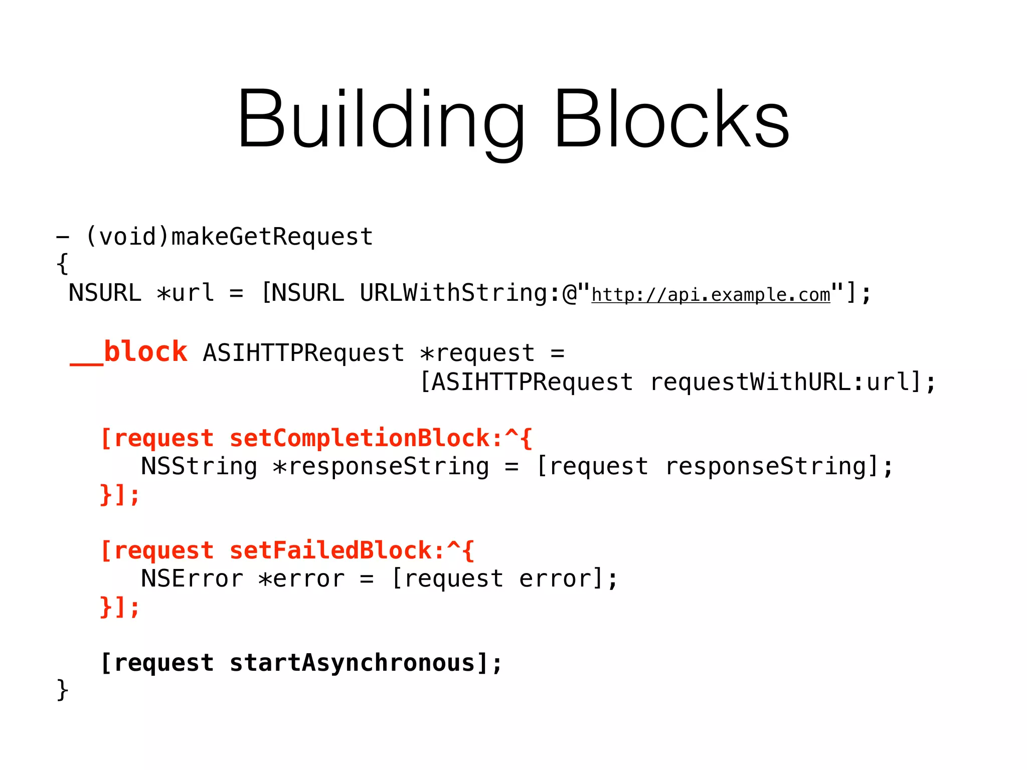 Building Blocks
- (void)makeGetRequest
{
NSURL *url = [NSURL URLWithString:@"http://api.example.com"];
__block ASIHTTPRequest *request =
[ASIHTTPRequest requestWithURL:url];
[request setCompletionBlock:^{
NSString *responseString = [request responseString];
}];
[request setFailedBlock:^{
NSError *error = [request error];
}];
[request startAsynchronous];
}
 