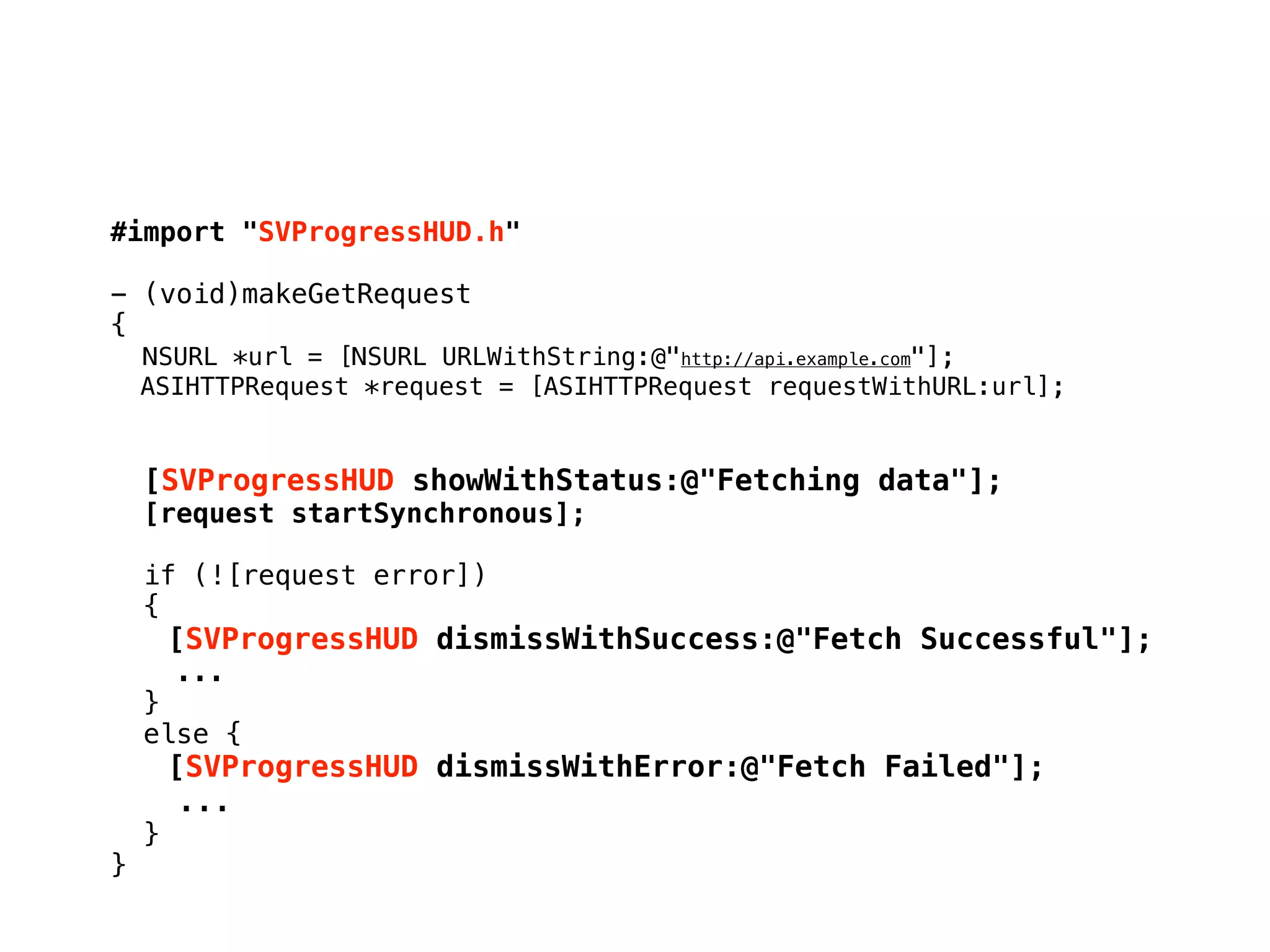 #import "SVProgressHUD.h"
- (void)makeGetRequest
{
NSURL *url = [NSURL URLWithString:@"http://api.example.com"];
ASIHTTPRequest *request = [ASIHTTPRequest requestWithURL:url];
[SVProgressHUD showWithStatus:@"Fetching data"];
[request startSynchronous];
if (![request error])
{
" [SVProgressHUD dismissWithSuccess:@"Fetch Successful"];
...
}
else {
" [SVProgressHUD dismissWithError:@"Fetch Failed"];
...
}
}
 