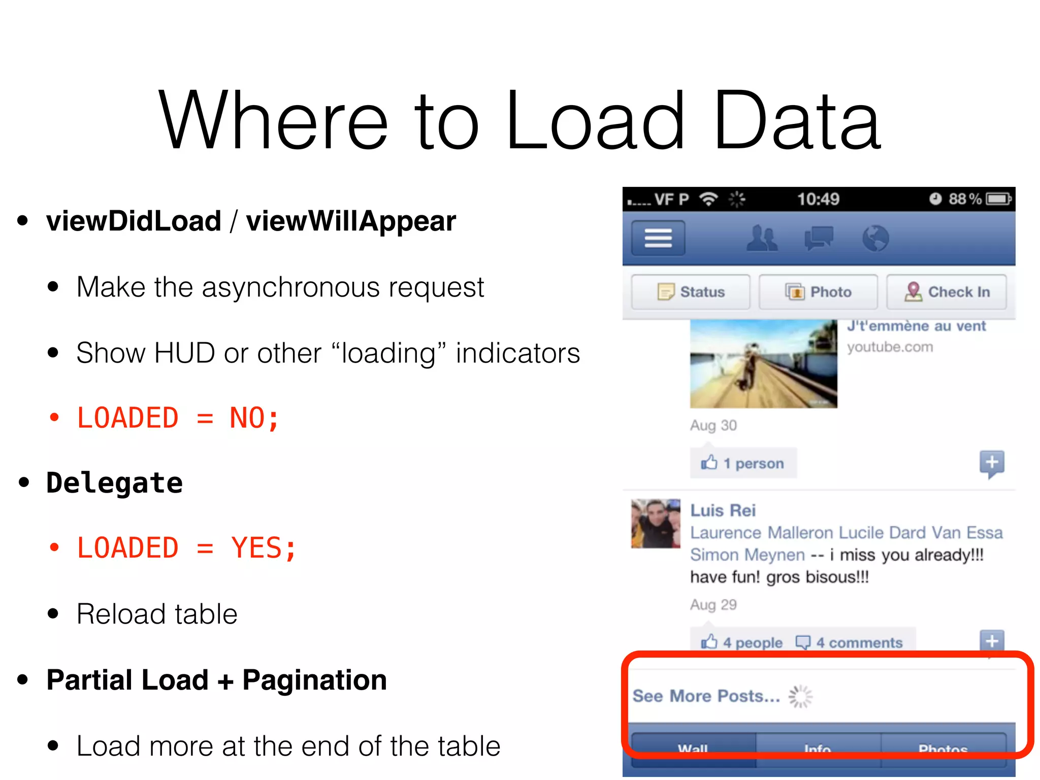 Where to Load Data
• viewDidLoad / viewWillAppear
• Make the asynchronous request
• Show HUD or other “loading” indicators
• LOADED = NO;
• Delegate
• LOADED = YES;
• Reload table
• Partial Load + Pagination
• Load more at the end of the table
 
