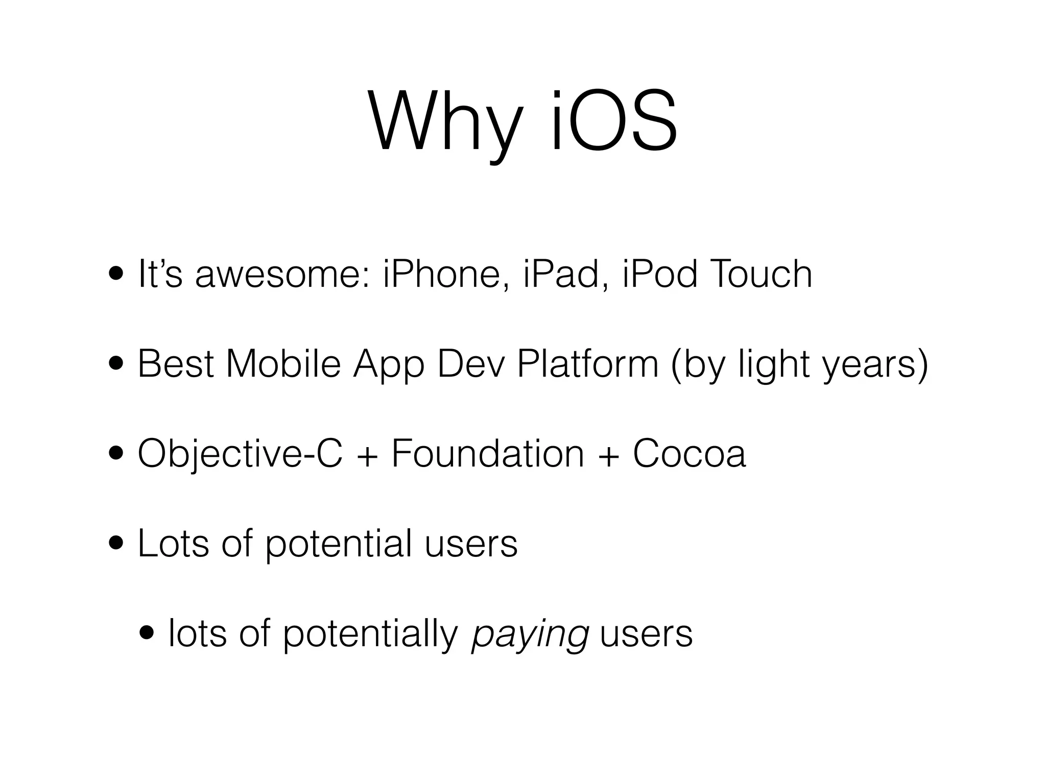 • It’s awesome: iPhone, iPad, iPod Touch
• Best Mobile App Dev Platform (by light years)
• Objective-C + Foundation + Cocoa
• Lots of potential users
• lots of potentially paying users
Why iOS
 
