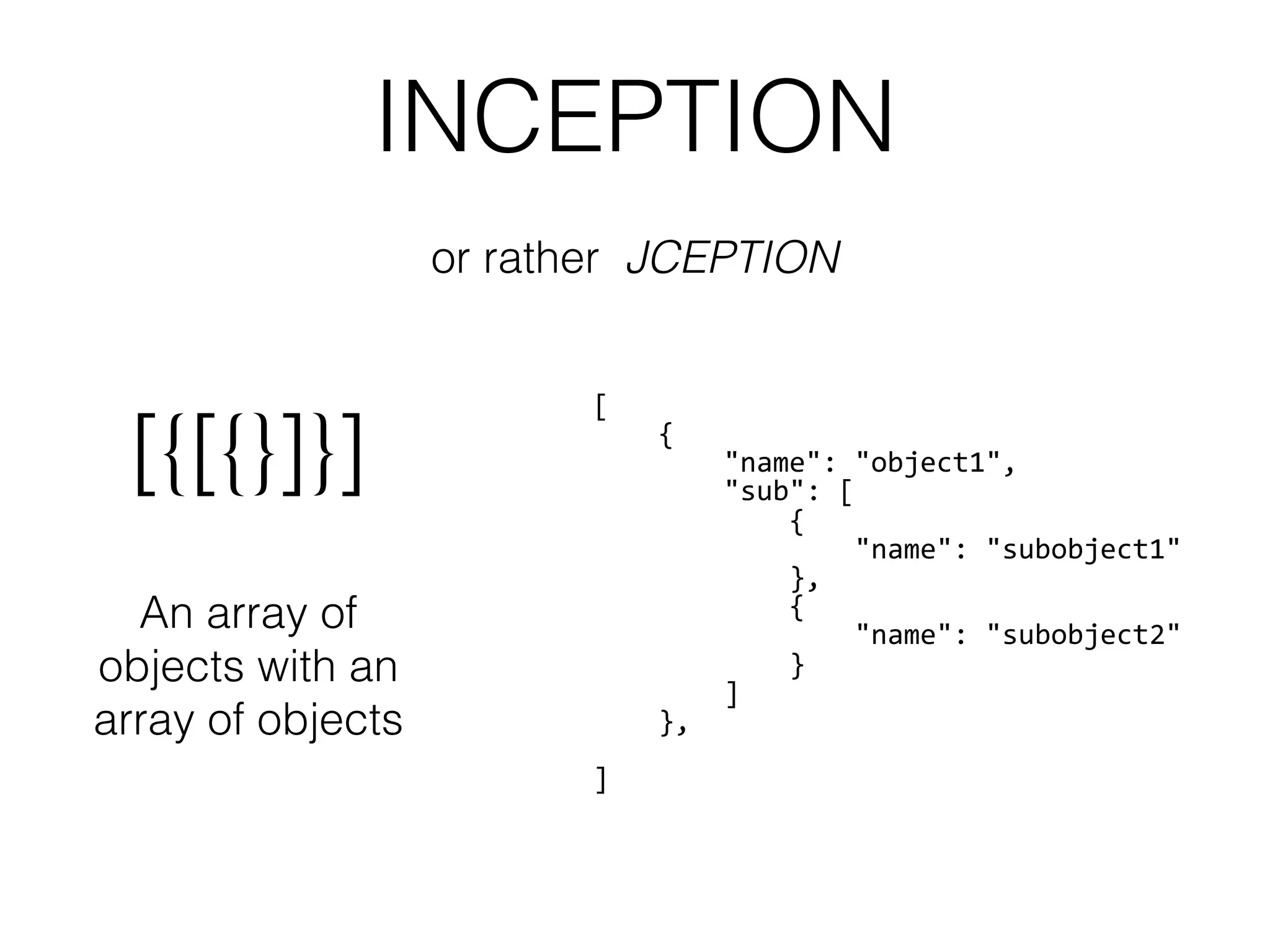 INCEPTION
[{[{}]}]
An array of
objects with an
array of objects
[
	
  	
  	
  	
  {
	
  	
  	
  	
  	
  	
  	
  	
  "name":	
  "object1",
	
  	
  	
  	
  	
  	
  	
  	
  "sub":	
  [
	
  	
  	
  	
  	
  	
  	
  	
  	
  	
  	
  	
  {
	
  	
  	
  	
  	
  	
  	
  	
  	
  	
  	
  	
  	
  	
  	
  	
  "name":	
  "subobject1"
	
  	
  	
  	
  	
  	
  	
  	
  	
  	
  	
  	
  },
	
  	
  	
  	
  	
  	
  	
  	
  	
  	
  	
  	
  {
	
  	
  	
  	
  	
  	
  	
  	
  	
  	
  	
  	
  	
  	
  	
  	
  "name":	
  "subobject2"
	
  	
  	
  	
  	
  	
  	
  	
  	
  	
  	
  	
  }
	
  	
  	
  	
  	
  	
  	
  	
  ]
	
  	
  	
  	
  },
	
  	
  	
  
]
or rather JCEPTION
 