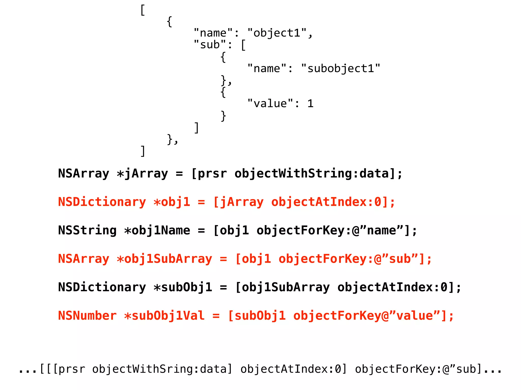 NSArray *jArray = [prsr objectWithString:data];
NSDictionary *obj1 = [jArray objectAtIndex:0];
NSString *obj1Name = [obj1 objectForKey:@”name”];
NSArray *obj1SubArray = [obj1 objectForKey:@”sub”];
NSDictionary *subObj1 = [obj1SubArray objectAtIndex:0];
NSNumber *subObj1Val = [subObj1 objectForKey@”value”];
[
	
  	
  	
  	
  {
	
  	
  	
  	
  	
  	
  	
  	
  "name":	
  "object1",
	
  	
  	
  	
  	
  	
  	
  	
  "sub":	
  [
	
  	
  	
  	
  	
  	
  	
  	
  	
  	
  	
  	
  {
	
  	
  	
  	
  	
  	
  	
  	
  	
  	
  	
  	
  	
  	
  	
  	
  "name":	
  "subobject1"
	
  	
  	
  	
  	
  	
  	
  	
  	
  	
  	
  	
  },
	
  	
  	
  	
  	
  	
  	
  	
  	
  	
  	
  	
  {
	
  	
  	
  	
  	
  	
  	
  	
  	
  	
  	
  	
  	
  	
  	
  	
  "value":	
  1
	
  	
  	
  	
  	
  	
  	
  	
  	
  	
  	
  	
  }
	
  	
  	
  	
  	
  	
  	
  	
  ]
	
  	
  	
  	
  },
]
...[[[prsr objectWithSring:data] objectAtIndex:0] objectForKey:@”sub]...
 