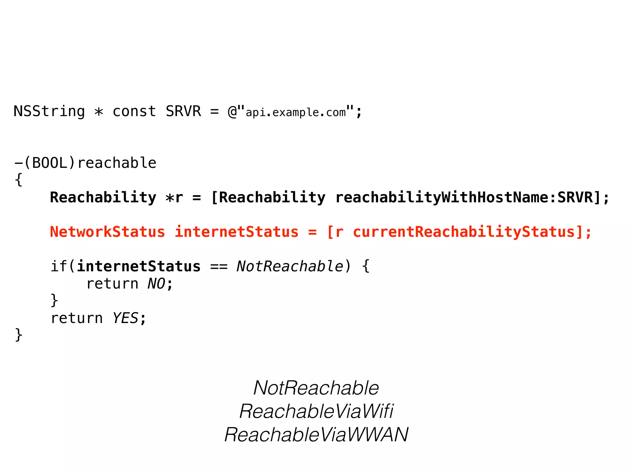 NSString * const SRVR = @"api.example.com";
-(BOOL)reachable
{
    Reachability *r = [Reachability reachabilityWithHostName:SRVR];
    NetworkStatus internetStatus = [r currentReachabilityStatus];
    if(internetStatus == NotReachable) {
        return NO;
    }
    return YES;
}
NotReachable
ReachableViaWiﬁ
ReachableViaWWAN
 