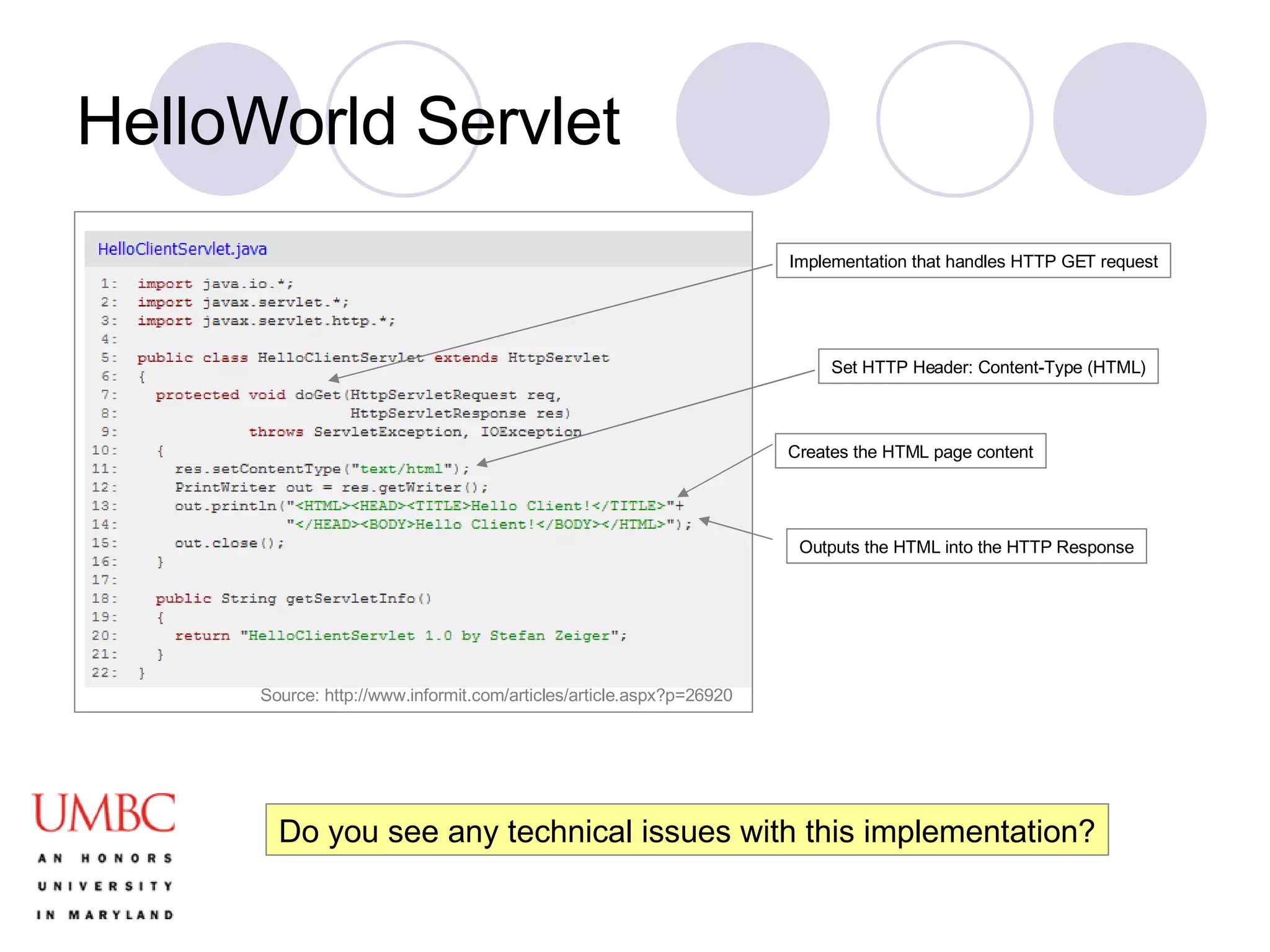 HelloWorld Servlet Set HTTP Header: Content-Type (HTML) Creates the HTML page content Implementation that handles HTTP GET request Outputs the HTML into the HTTP Response Do you see any technical issues with this implementation? Source: http://www.informit.com/articles/article.aspx?p=26920 