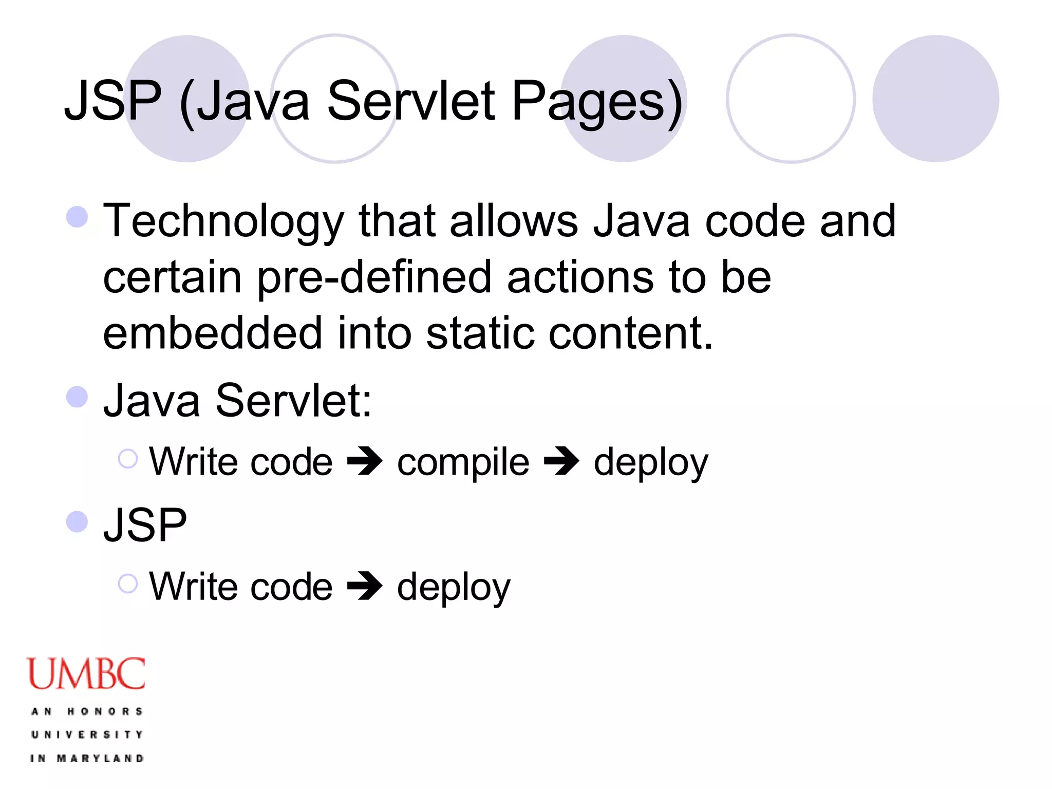 JSP (Java Servlet Pages) Technology that allows Java code and certain pre-defined actions to be embedded into static content.  Java Servlet: Write code    compile    deploy JSP Write code    deploy 