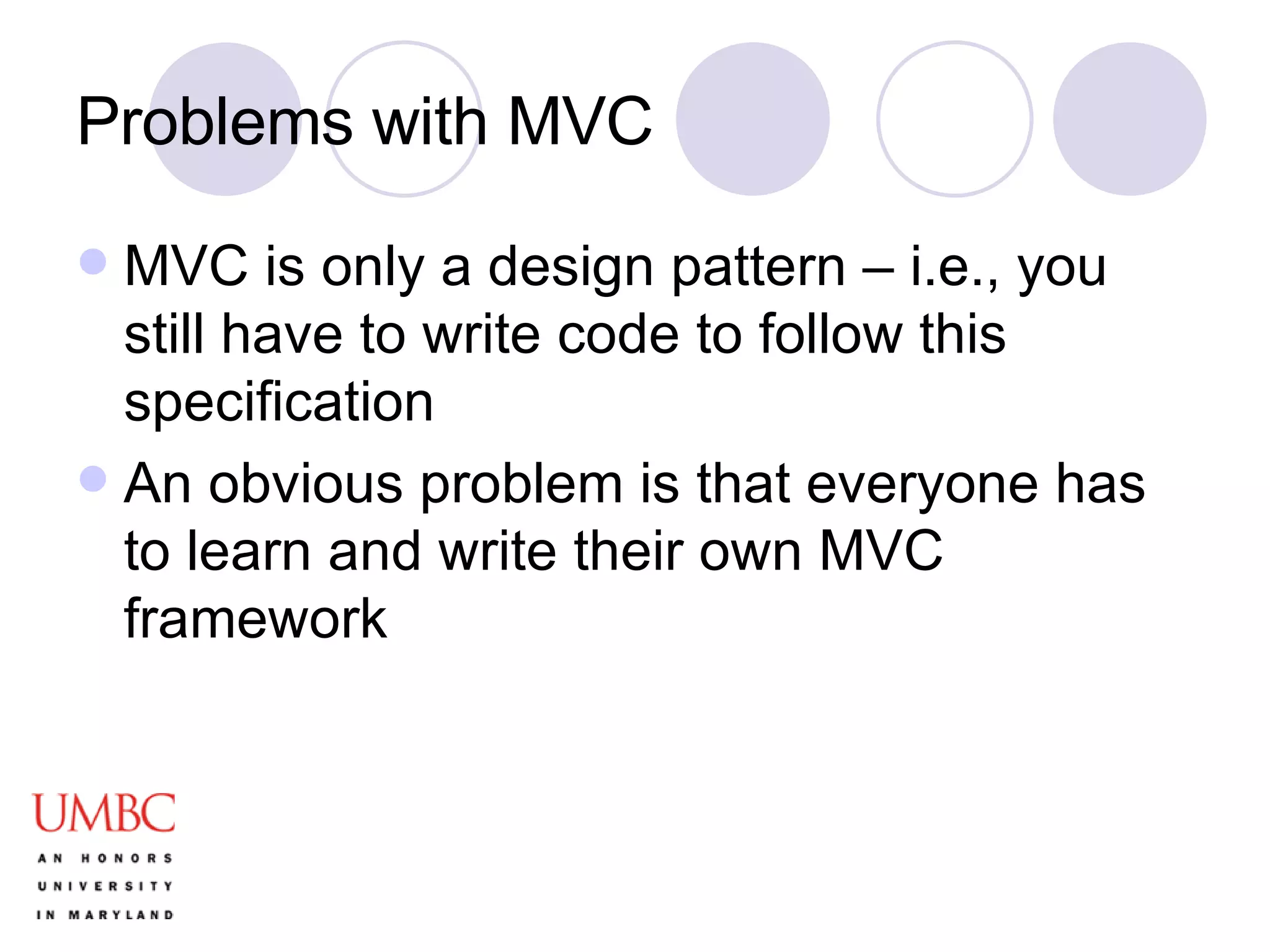 Problems with MVC MVC is only a design pattern – i.e., you still have to write code to follow this specification An obvious problem is that everyone has to learn and write their own MVC framework 