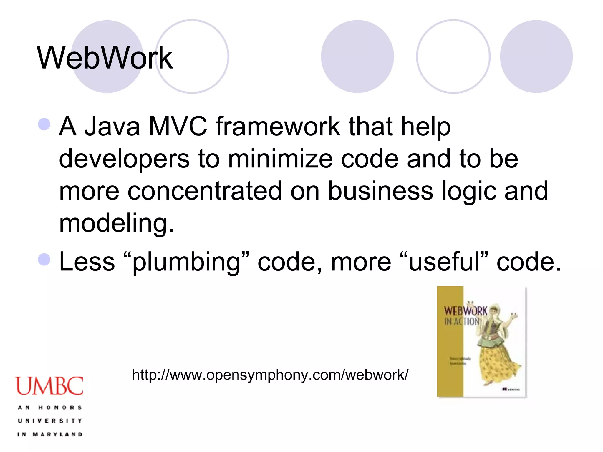 WebWork A Java MVC framework that help developers to minimize code and to be more concentrated on business logic and modeling.  Less “plumbing” code, more “useful” code. http://www.opensymphony.com/webwork/ 