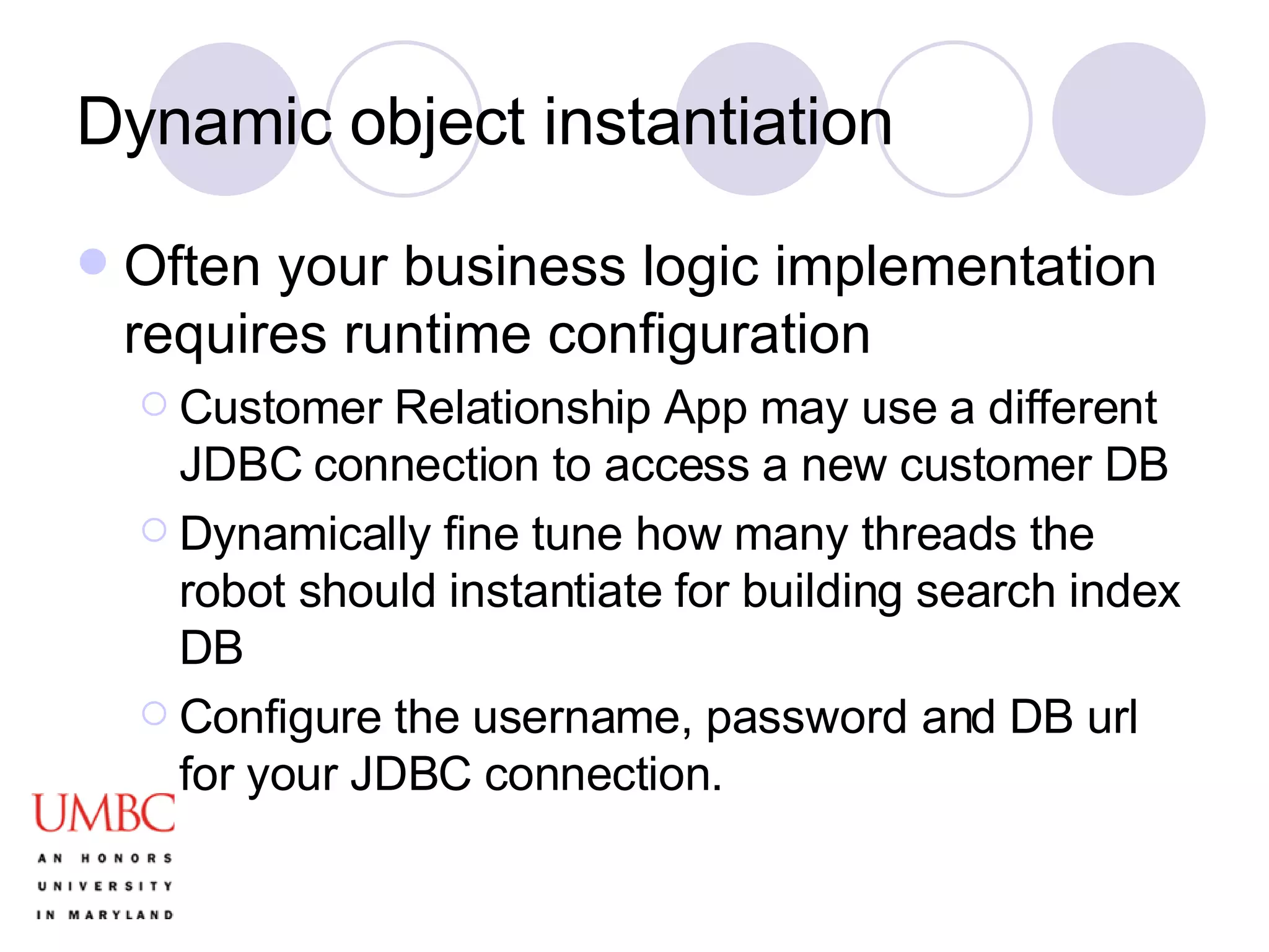 Dynamic object instantiation Often your business logic implementation requires runtime configuration Customer Relationship App may use a different JDBC connection to access a new customer DB Dynamically fine tune how many threads the robot should instantiate for building search index DB Configure the username, password and DB url for your JDBC connection. 