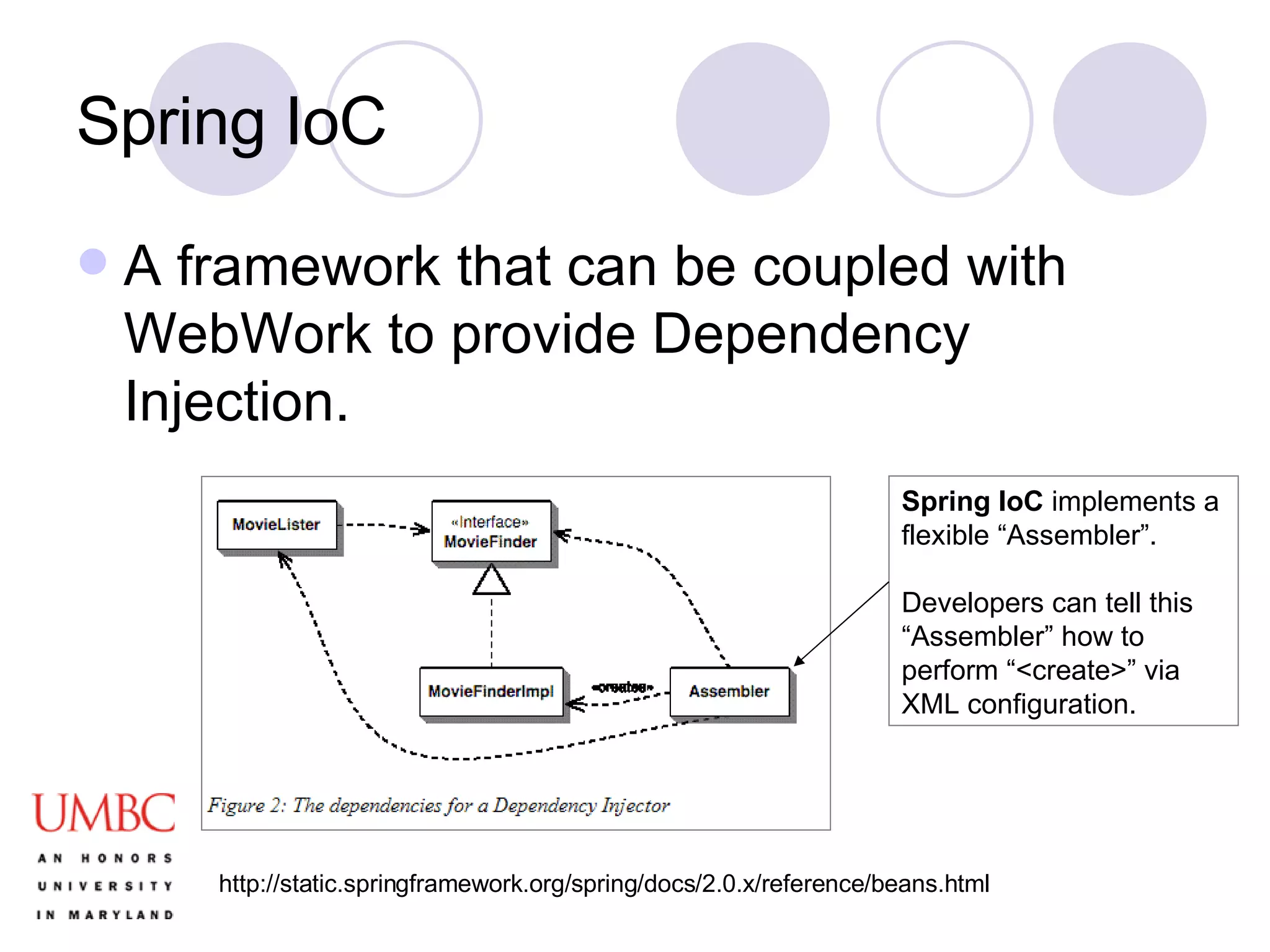 Spring IoC A framework that can be coupled with WebWork to provide Dependency Injection.  Spring IoC  implements a flexible “Assembler”. Developers can tell this “Assembler” how to perform “<create>” via XML configuration. http://static.springframework.org/spring/docs/2.0.x/reference/beans.html 