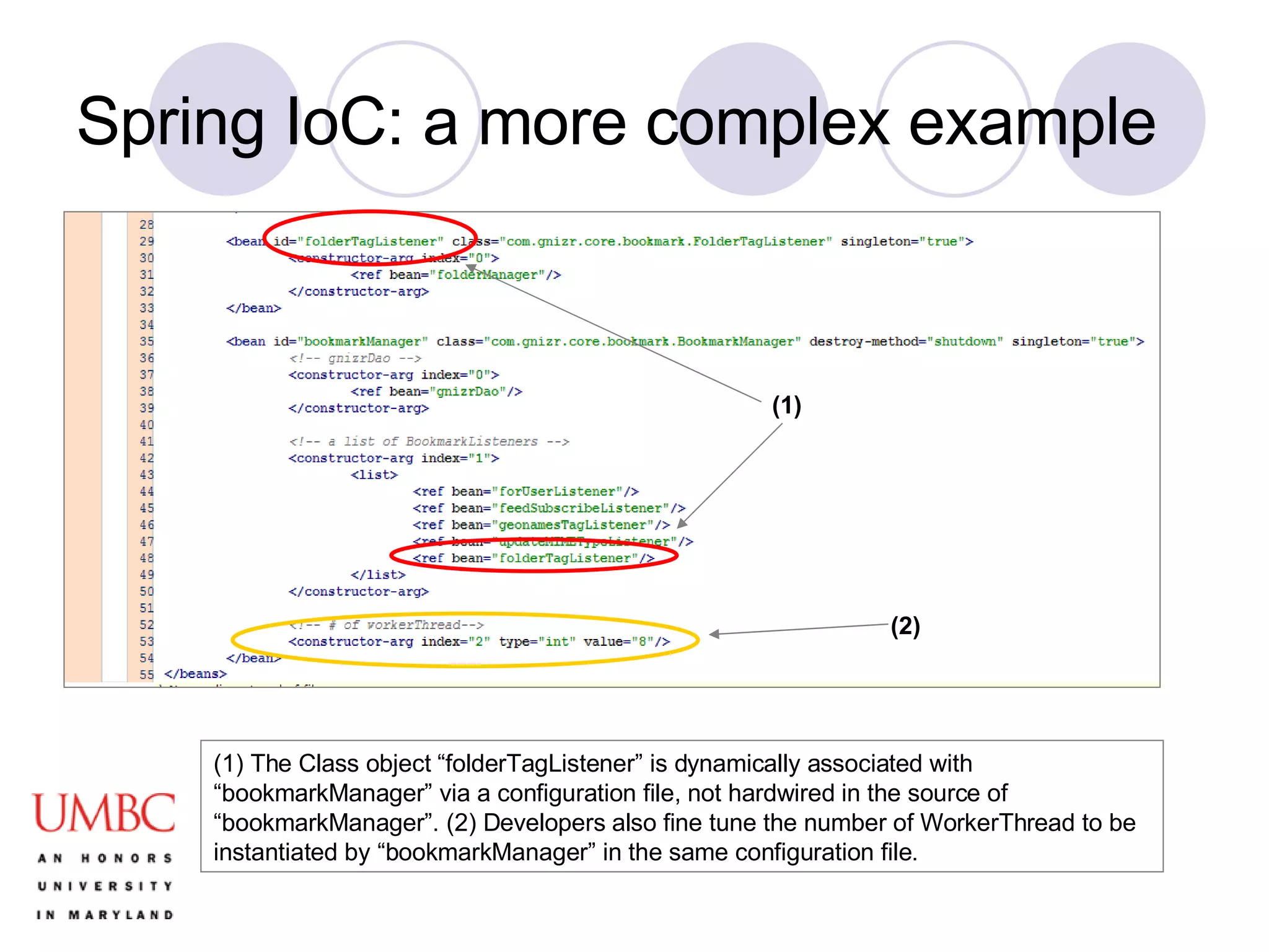 Spring IoC: a more complex example (1) The Class object “folderTagListener” is dynamically associated with “bookmarkManager” via a configuration file, not hardwired in the source of “bookmarkManager”. (2) Developers also fine tune the number of WorkerThread to be instantiated by “bookmarkManager” in the same configuration file. (1) (2) 