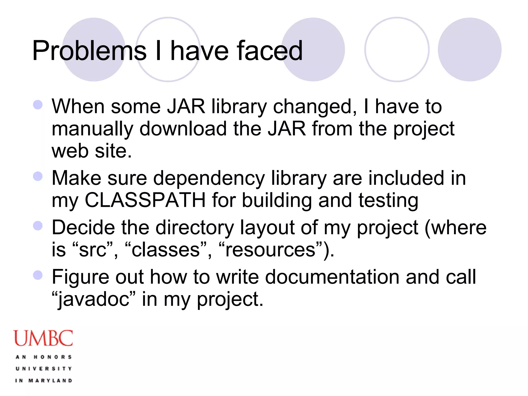 Problems I have faced When some JAR library changed, I have to manually download the JAR from the project web site. Make sure dependency library are included in my CLASSPATH for building and testing Decide the directory layout of my project (where is “src”, “classes”, “resources”). Figure out how to write documentation and call “javadoc” in my project. 