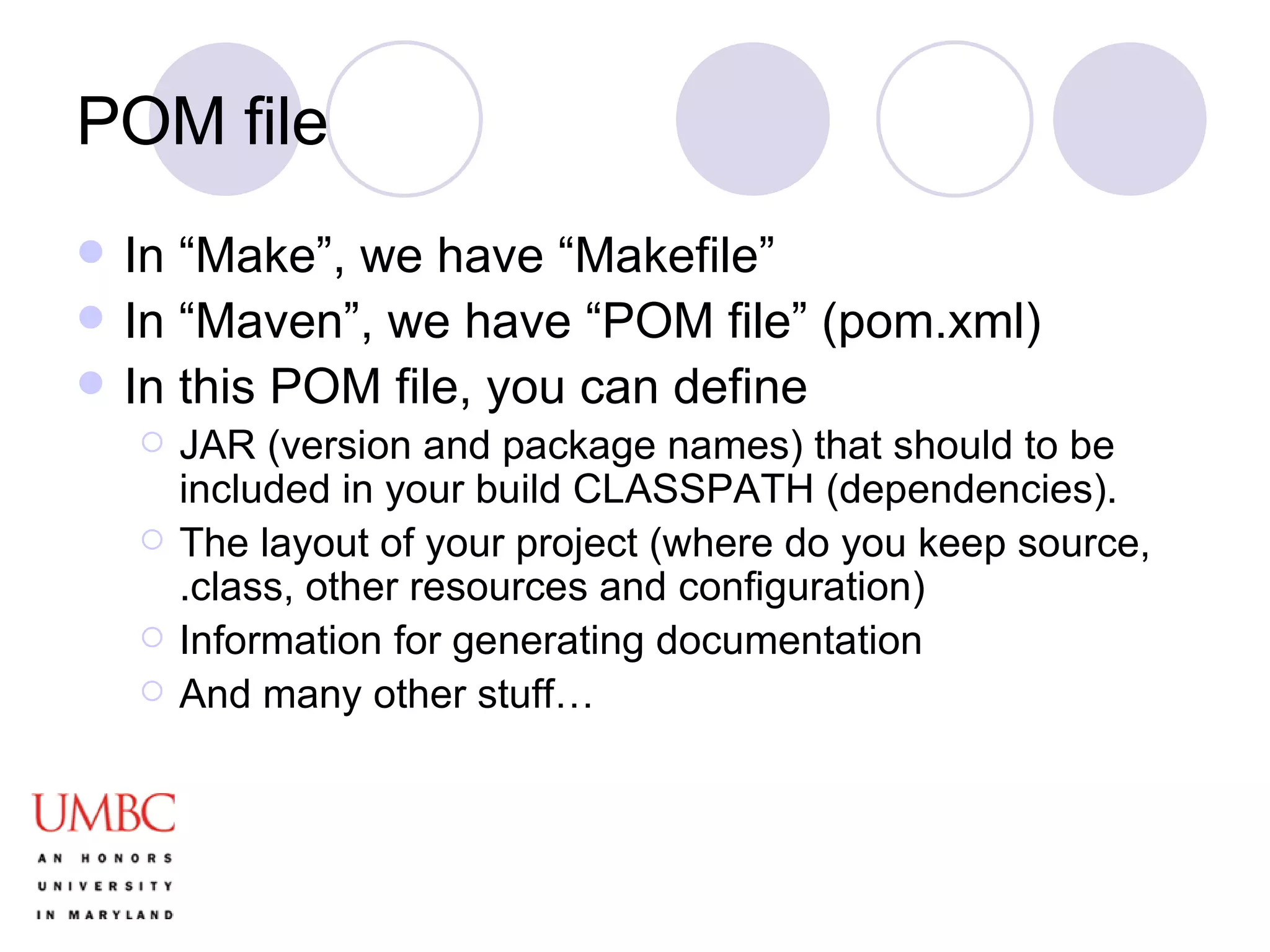 POM file In “Make”, we have “Makefile” In “Maven”, we have “POM file” (pom.xml) In this POM file, you can define JAR (version and package names) that should to be included in your build CLASSPATH (dependencies).  The layout of your project (where do you keep source, .class, other resources and configuration) Information for generating documentation And many other stuff… 