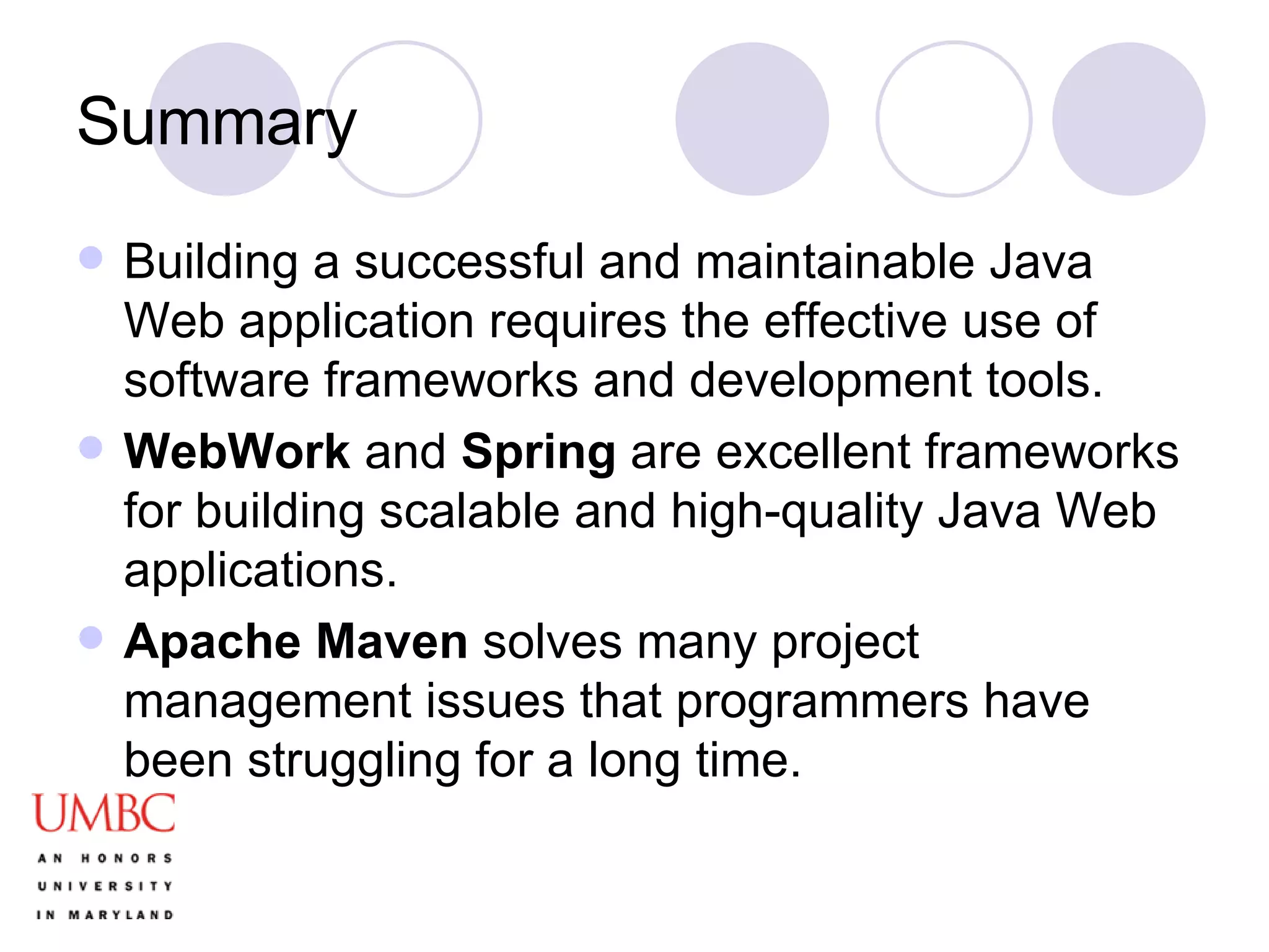 Summary Building a successful and maintainable Java Web application requires the effective use of software frameworks and development tools. WebWork  and  Spring  are excellent frameworks for building scalable and high-quality Java Web applications. Apache Maven  solves many project management issues that programmers have been struggling for a long time.  