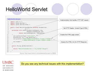 HelloWorld Servlet Set HTTP Header: Content-Type (HTML) Creates the HTML page content Implementation that handles HTTP GET request Outputs the HTML into the HTTP Response Do you see any technical issues with this implementation? Source: http://www.informit.com/articles/article.aspx?p=26920 