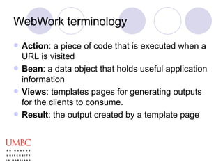 WebWork terminology Action : a piece of code that is executed when a URL is visited Bean : a data object that holds useful application information Views : templates pages for generating outputs for the clients to consume.  Result : the output created by a template page 