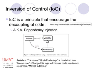 Inversion of Control (IoC) IoC is a principle that encourage the decoupling of code.  A.K.A. Dependency Injection. Problem : The use of “MovieFinderImpl” is hardwired into “MovieLister”. Change this logic will require code rewrite and re-compile “MovieFinderImpl” Read: http://martinfowler.com/articles/injection.html 
