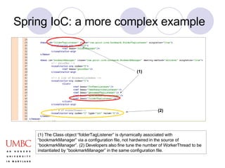 Spring IoC: a more complex example (1) The Class object “folderTagListener” is dynamically associated with “bookmarkManager” via a configuration file, not hardwired in the source of “bookmarkManager”. (2) Developers also fine tune the number of WorkerThread to be instantiated by “bookmarkManager” in the same configuration file. (1) (2) 