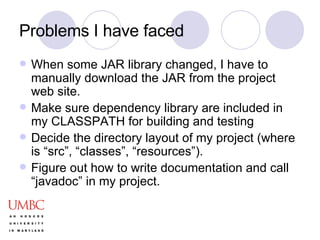 Problems I have faced When some JAR library changed, I have to manually download the JAR from the project web site. Make sure dependency library are included in my CLASSPATH for building and testing Decide the directory layout of my project (where is “src”, “classes”, “resources”). Figure out how to write documentation and call “javadoc” in my project. 