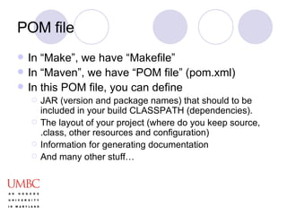 POM file In “Make”, we have “Makefile” In “Maven”, we have “POM file” (pom.xml) In this POM file, you can define JAR (version and package names) that should to be included in your build CLASSPATH (dependencies).  The layout of your project (where do you keep source, .class, other resources and configuration) Information for generating documentation And many other stuff… 